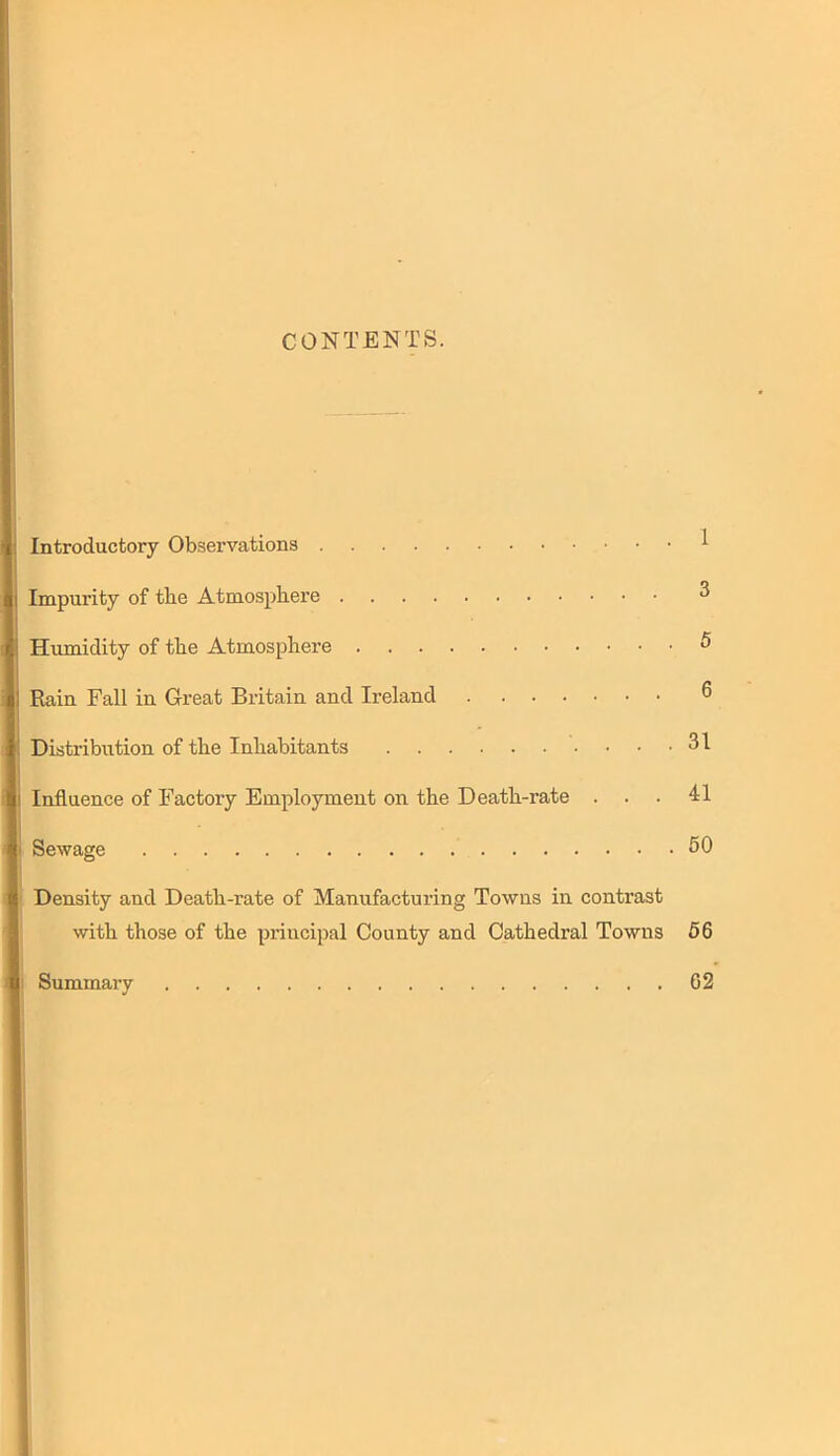 CONTENTS. Introductory Observations ^ Impurity of the Atmosphere 3 Humidity of the Atmosphere ^ EUiin Fall in Great Britain and Ireland 6 Distribution of the Inhabitants 31 Influence of Factory Employment on the Death-rate ... 41 Sewage 50 Density and Death-rate of Manufacturing Towns in contrast with those of the principal County and Cathedral Towns 66 Summary 62