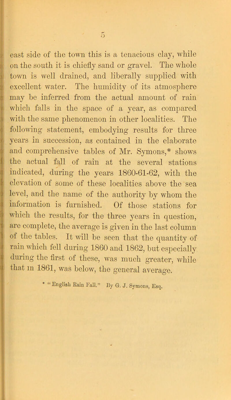 east side of the town this is a tenacious clay, while on the south it is chiefly sand or gravel. The whole town is well drained, and liberally supplied with excellent water. The humidity of its atmosphere may be inferred from the actual amount of rain which falls in the sj^ace of a year, as compared with the same phenomenon in other localities. The follovdng statement, embodjdng results for three years in succession, as contained in the elaborate and comprehensive tables of Mr. Symons,* shows the actual fall of rain at the several stations indicated, during the years 1860-61-62, with the elevation of some of these localities above the sea ! level, and the name of the authority by whom the information is furnished. Of those stations for ' which the results, for the three years in question, I are complete, the average is given in the last column I of the tables. It will be seen that the quantity of rain which fell during 1860 and 1862, but especially during the flrst of these, was much greater, while ! that in 1861, was below, the general average. * “ English Rain Fall.” By G. J. Symons, Esq.