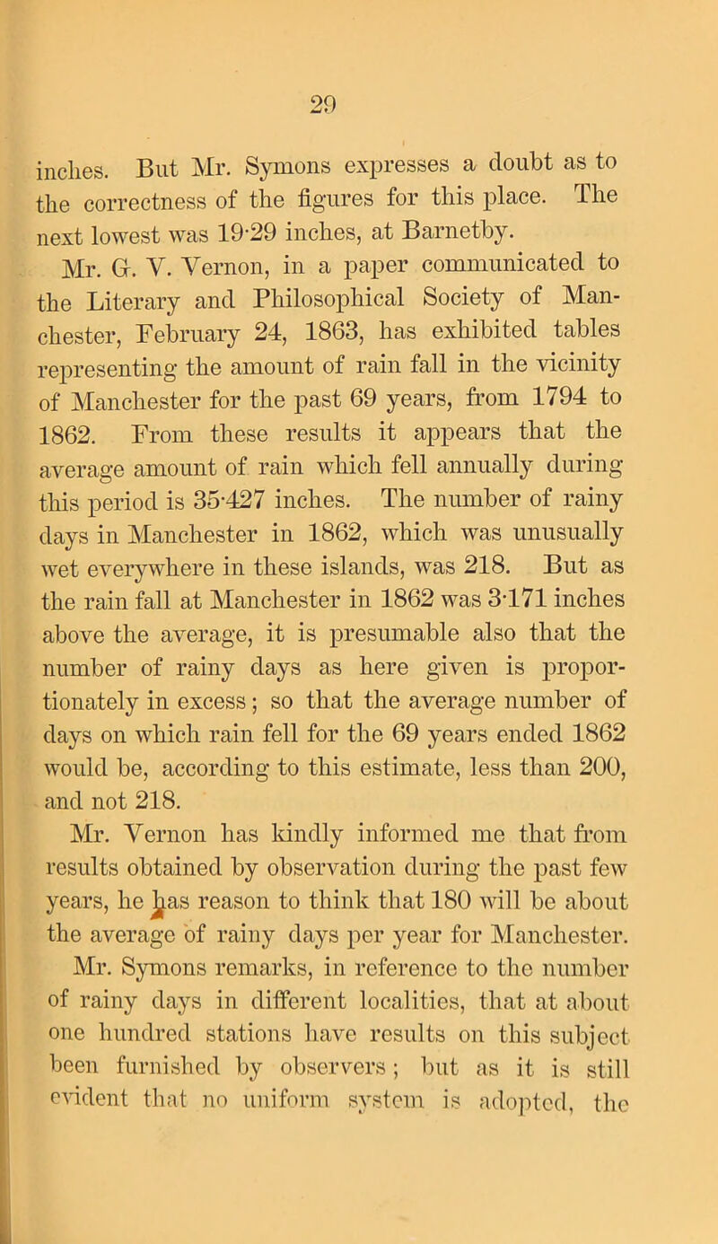 inches. But Mr. Symons expresses a doubt as to the correctness of the figures for this place. The next lowest was 19-29 inches, at Barnetby. Mr. Gr. V. Vernon, in a paper communicated to the Literary and Philosophical Society of Man- chester, February 24, 1863, has exhibited tables representing the amount of rain fall in the vicinity of Manchester for the past 69 years, from 1794 to 1862. From these results it appears that the average amount of rain which fell annually during this period is 35-427 inches. The number of rainy days in Manchester in 1862, which was unusually wet everywhere in these islands, was 218. But as the rain fall at Manchester in 1862 was 3-171 inches above the average, it is presumable also that the number of rainy days as here given is propor- tionately in excess; so that the average number of days on which rain fell for the 69 years ended 1862 would be, according to this estimate, less than 200, and not 218. Mr. Vernon has Idndly informed me that from results obtained by observation during the past few years, he ]^as reason to think that 180 will be about the average of rainy days per year for Manchester. Mr. Symons remarks, in reference to the number of rainy days in different localities, that at about one hundred stations have results on this subject been furnished by observers; but as it is still evident that no uniform system is ado]-)tcd, the