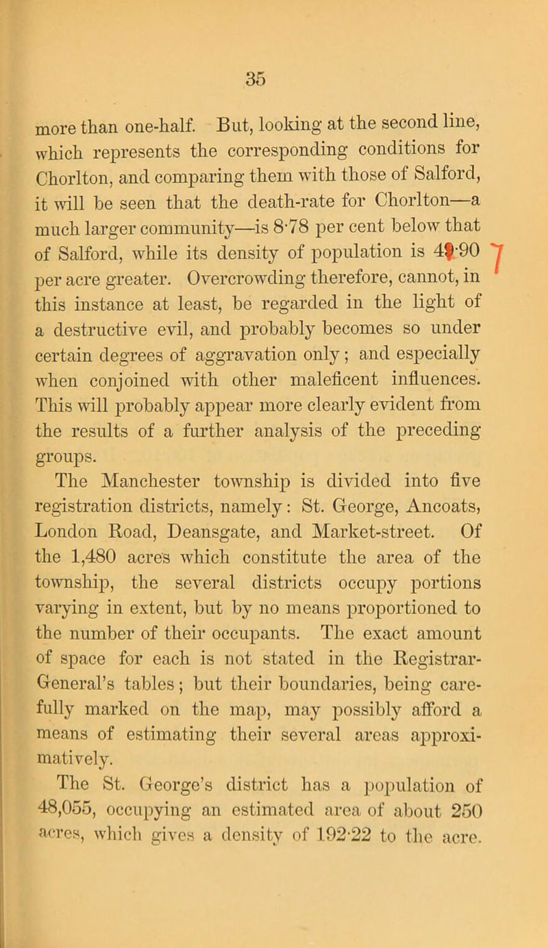 more than one-half. But, looking at the second line, which represents the corresponding conditions for Chorlton, and comparing them with those of Salford, it will be seen that the death-rate for Chorlton—a much larger community—is 8-78 per cent below that of Salford, while its density of population is 4|-90 per acre greater. Overcrowding therefore, cannot, in this instance at least, be regarded in the light of a destructive evil, and j)robably becomes so under certain degrees of aggnavation only; and especially when conjoined with other maleficent infiuences. This will probably apjDear more clearly evident from the results of a further analysis of the preceding- groups. The Manchester township is divided into five registration districts, namely: St. George, Ancoats, London Road, Deansgate, and Market-street. Of the 1,480 acres which constitute the area of the township, the several districts occupy portions varying in extent, but by no means prof)ortioned to the number of their occupants. The exact amount of space for each is not stated in the Registrar- General’s tables; but their boundaries, being care- fully marked on the map, may possibly alford a means of estimating their several areas approxi- matively. The St. George’s district has a population of 48,055, occupying an estimated area of about 250 acres, which gives a density of 192-22 to the acre.