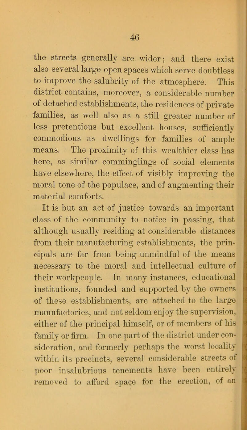 the streets generally are wider; and there exist also several large open spaces which serve doubtless to improve the salubrity of the atmosphere. This district contains, moreover, a considerable number of detached establishments, the residences of private families, as well also as a still greater number of less pretentious but excellent houses, sufficiently commodious as dwellings for families of ample means. The proximity of this wealthier class has here, as similar comminglings of social elements have elsewhere, the effect of visibly improving the moral tone of the poiDulace, and of augmenting their material comforts. It is but an act of justice towards an important class of the community to notice in passing, that although usually residing at considerable distances from their manufacturing establishments, the prin- cipals are far from being unmindful of the means necessary to the moral and intellectual culture of their workpeojDle. In many instances, educational institutions, founded and supported by the owners of these establishments, are attached to the large manufactories, and not seldom eiijo}’’the supervision, either of the principal himself, or of members of his family or firm. In one part of the district under con- sideration, and formerly perhaps the worst locality within its precincts, several considerable streets of poor insalubrious tenements have been entirely removed to afford space for the erection, of an