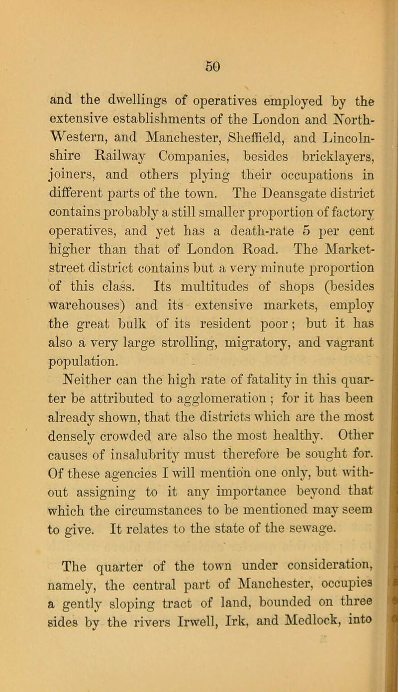 and the dwellings of operatives employed by the extensive establishments of the London and North- Western, and Manchester, Sheffield, and Lincoln- shire Railway Companies, besides bricklayers, joiners, and others plying their occupations in different j^arts of the town. The Deansgate district contains probably a still smaller proportion of factory operatives, and yet has a death-rate 5 per cent higher than that of London Road. The Market- street district contains but a very minute i3roj)ortion of this class. Its multitudes of shops (besides warehouses) and its extensive markets, employ the great bulk of its resident poor; but it has also a very large strolling, migratory, and vagi’ant population. Neither can the high rate of fatality in this quar- ter be attributed to agglomeration ; for it has been already shown, that the districts which are the most densely crowded are also the most healthy. Other causes of insalubrit}^ must therefore be sought for. Of these agencies I will mention one only, but vdth- out assigning to it any importance beyond that which the circumstances to be mentioned may seem to give. It relates to the state of the sewage. The quarter of the town under consideration, namely, the central part of Manchester, occupies a gently sloping tract of land, bounded on three sides by the rivers Irwell, Irk, and Medlock, into