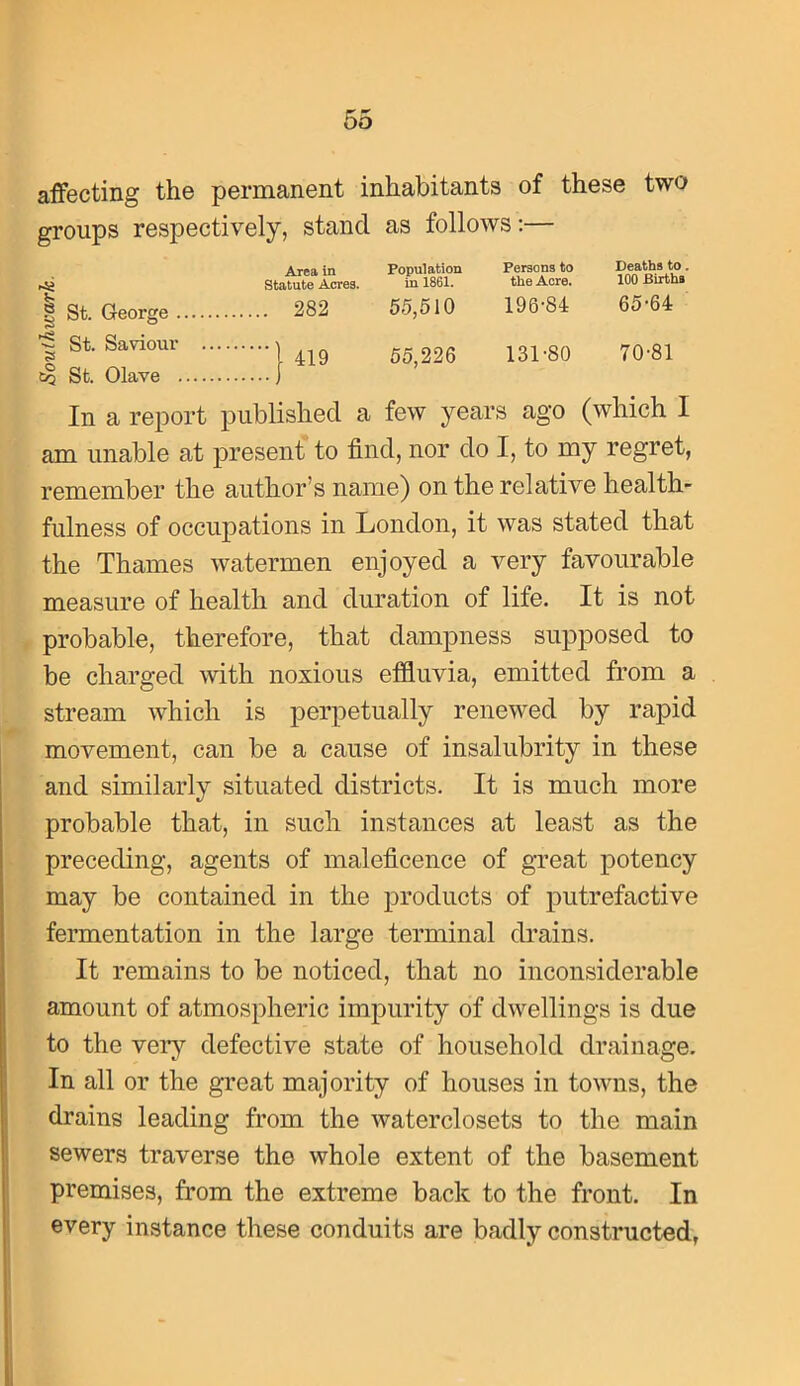 affecting the permanent inhabitants of these two groups respectively, stand as follows;— Area in Population Persons to Statute Acres. in 1861. the Acre. ® St. George 282 55,610 196'84 ~ St. Saviour St. Olave . 419 55,226 131'80 Deaths to. 100 Births 65-64 70-81 In a report published a few years ago (which I am unable at present to find, nor do I, to my regret, remember the author’s name) on the relative health- fulness of occupations in London, it was stated that the Thames watermen enjoyed a very favourable measure of health and duration of life. It is not probable, therefore, that dampness supposed to be charged mth noxious effluvia, emitted from a stream which is perpetually renewed by rapid movement, can be a cause of insalubrity in these and similarly situated districts. It is much more probable that, in such instances at least as the preceding, agents of maleficence of great potency may be contained in the products of putrefactive fermentation in the large terminal drains. It remains to be noticed, that no inconsiderable amount of atmospheric impurity of dwellings is due to the very defective state of household drainage. In all or the great majority of houses in towns, the drains leading from the waterclosets to the main sewers traverse the whole extent of the basement premises, from the extreme back to the front. In every instance these conduits are badly constructed,