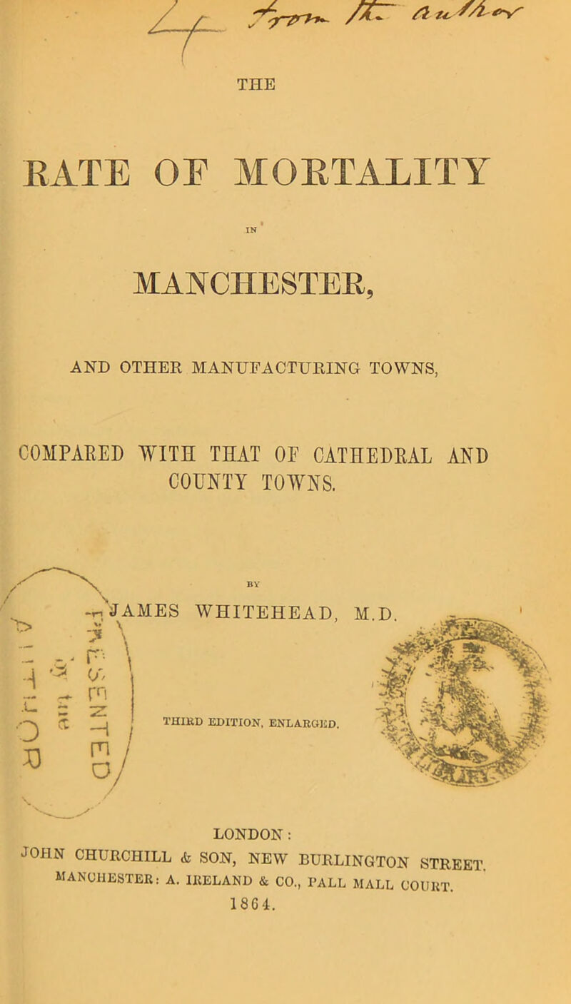 V- THE /Vfl /? Us'''?g>>r RATE OE MORTALITY IN MANCHESTER, AND OTHER MANUFACTURING TOWNS, COMPARED WITH THAT OE CATHEDRAL AND COUNTY TOWNS. LONDON: JOHN CHURCHILL & SON, NEW BURLINGTON STREET. MANCHESTER: A. IRELAND & CO., PALL MALL COURT.