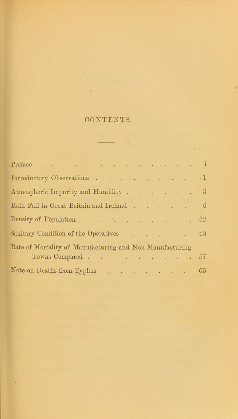 CONTENTS. Preface Introductory Observations Atmospheric Impurity and Humidity Rain Fall in Great Britain and Ireland Density of Population . Sanitary Condition of the Operatives Rate of Mortality of Manufacturing and Non-Manufacturing Towns Compared Note on Deaths from Typhus