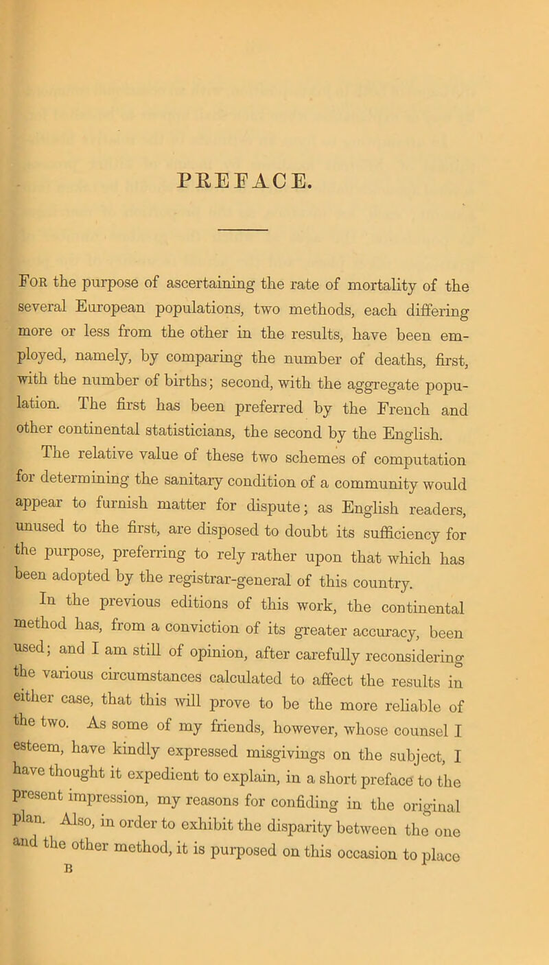 PREFACE. For the purpose of ascertaining the rate of mortality of the several European populations, two methods, each differing moi'e or less from the other in the results, have been em- ployed, namely, by comparing the number of deaths, first, with the number of births; second, with the aggregate popu- lation. The first has been preferred by the French and other continental statisticians, the second by the English. The relative value of these two schemes of computation foi deteimining the sanitary condition of a community would appear to furnish matter for dispute; as English readers, unused to the first, are disposed to doubt its sufficiency for the purpose, preferring to rely rather upon that which has been adopted by the registrar-general of this country. In the previous editions of this work, the continental method has, from a conviction of its greater accuracy, been used; and I am still of opinion, after carefully reconsidering the various circumstances calculated to affect the results in either case, that this will prove to be the more reliable of the two. As some of my friends, however, whose counsel I esteem, have kindly expressed misgivings on the subject, I have thought it expedient to explain, in a short preface to the present impression, my reasons for confiding in the original Plan. Also, in order to exhibit the disparity between the one and the other method, it is purposed on this occasion to place B