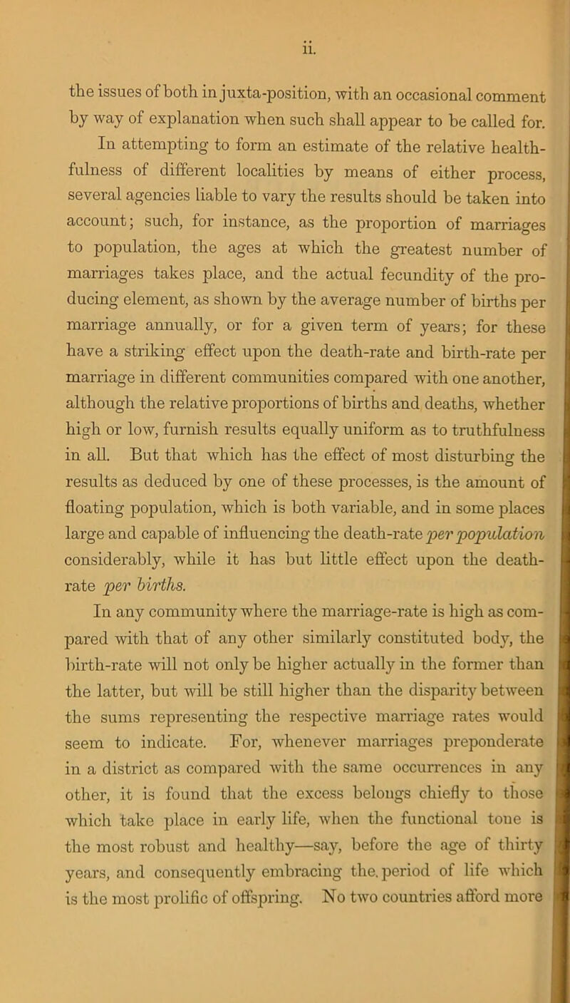 the issues of both in juxta-position, with an occasional comment by way of explanation when such shall appear to be called for. In attempting to form an estimate of the relative health- fulness of different localities by means of either process, several agencies liable to vary the results should be taken into account; such, for instance, as the proportion of marriages to population, the ages at which the greatest number of marriages takes place, and the actual fecundity of the pro- ducing element, as shown by the average number of births per marriage annually, or for a given term of years; for these have a striking effect upon the death-rate and birth-rate per marriage in different communities compared with one another, although the relative proportions of births and deaths, whether high or low, furnish results equally uniform as to truthfulness in all. But that which has the effect of most disturbing the results as deduced by one of these processes, is the amount of floating population, which is both variable, and in some places large and capable of influencing the death-rate per population considerably, while it has but little effect upon the death- rate per births. In any community where the marriage-rate is high as com- pared with that of any other similarly constituted body, the birth-rate will not only be higher actually in the former than the latter, but will be still higher than the disparity between the sums representing the respective marriage rates would seem to indicate. For, whenever marriages preponderate in a district as compared with the same occurrences in any other, it is found that the excess belongs chiefly to those which take place in early life, when the functional tone is the most robust and healthy—say, before the age of thirty years, and consequently embracing the. period of life which is the most prolific of offspring. No two countries afford more