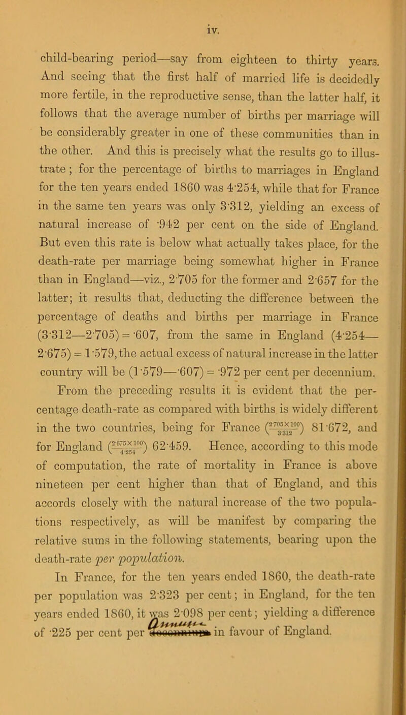 child-bearing period—say from eighteen to thirty years. And seeing that the first half of married life is decidedly more fertile, in the reproductive sense, than the latter half, it follows that the average number of births per marriage will be considerably greater in one of these communities than in the other. And this is precisely what the results go to illus- trate ; for the percentage of births to marriages in England for the ten years ended 18G0 was 4'254, while that for France in the same ten years was only 3'312, yielding an excess of natural increase of \942 per cent on the side of England. But even this rate is below what actually takes place, for the death-rate per marriage being somewhat higher in France than in England—viz., 2 705 for the former and 2'657 for the latter; it results that, deducting the difference between the percentage of deaths and births per marriage in France (3'312—2'705) = '607, from the same in England (4'254— 2'675) = 1'579, the actual excess of natural increase in the latter country will be (1'579—'G07) = '972 jier cent per decennium. From the preceding results it is evident that the per- centage death-rate as compared with births is widely different in the two countries, being for France (-f.*,1-) 81'G72, and for England (?:57^r-0) 62'459. Hence, according to this mode of computation, the rate of mortality in France is above nineteen per cent higher than that of England, and this accords closely with the natural increase of the two popula- tions respectively, as will be manifest by comparing the relative sums in the following statements, bearing upon the death-rate per population. In France, for the ten years ended 1860, the death-rate per population was 2'323 per cent; in England, for the ten years ended 1860, it was 2'098 percent; yielding a difference of '225 per cent per ihiuminiMa* in favour of England.