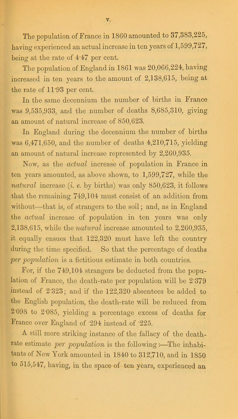 The population of France in 1860 amounted to 37,383,225, having experienced an actual increase in ten years of 1,599,727, being at the rate of 4'47 per cent. The population of England in 1861 was 20,066,224, having increased in ten years to the amount of 2,138,615, being at the rate of 11‘93 per cent. In the same decennium the number of births in France was 9,535,933, and the number of deaths 8,685,310, giving an amount of natural increase of 850,623. In Enerland during the decennium the number of births was 6,471,650, and the number of deaths 4,210,715, yielding an amount of natural increase represented by 2,260,935. Now, as the actual increase of population in France in ten years amounted, as above shown, to 1,599,727, while the natural increase (i. e. by births) was only 850,623, it follows that the remaining 749,104 must consist of an addition from without—that is, of strangers to the soil; and, as in England the actual increase of population in ten years was only 2,138,615, while the natural increase amounted to 2,260,935, it equally ensues that 122,320 must have left the country during the time specified. So that the percentage of deaths per population is a fictitious estimate in both countries. For, if the 749,104 strangers be deducted from the popu- lation of France, the death-rate per population will be 2'379 instead of 2'323; and if the 122,320 absentees be added to the English population, the death-rate will be reduced from 2'098 to 2'085, yielding a percentage excess of deaths for France over England of '294 instead of '225. A still more striking instance of the fallacy of the death- rate estimate per population is the following:—The inhabi- tants of New York amounted in 1840 to 312,710, and in 1850 to 515,547, having, in the space of ten years, experienced an