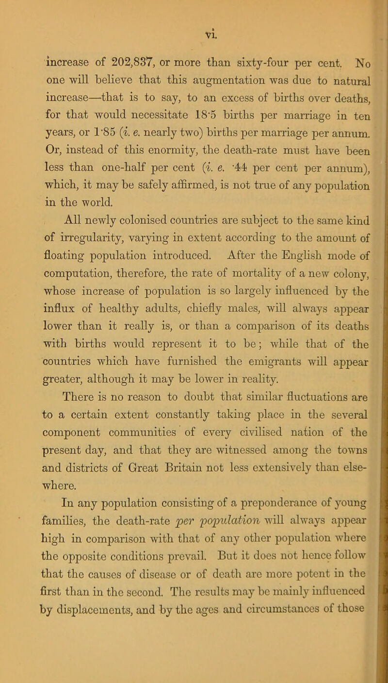 increase of 202,837, or more than sixty-four per cent. No one will believe that this augmentation was due to natural increase—that is to say, to an excess of births over deaths, for that would necessitate 18 5 births per marriage in ten years, or T85 (i. e. nearly two) births per marriage per annum. Or, instead of this enormity, the death-rate must have been less than one-half per cent (i. e. '44 per cent per annum), which, it may be safely affirmed, is not true of any population in the world. All newly colonised countries are subject to the same kind of irregularity, varying in extent according to the amount of floating population introduced. After the English mode of computation, therefore, the rate of mortality of a new colony, whose increase of population is so largely influenced by the influx of healthy adults, chiefly males, will always appear lower than it really is, or than a comparison of its deaths with births would represent it to be; while that of the countries which have furnished the emigrants will appear greater, although it may be lower in reality. There is no reason to doubt that similar fluctuations are to a certain extent constantly taking place in the several component communities of every civilised nation of the present day, and that they are witnessed among the towns and districts of Great Britain not less extensively than else- where. In any population consisting of a preponderance of young families, the death-rate per population will always appear high in comparison with that of any other population where the opposite conditions prevail. But it does not hence follow that the causes of disease or of death are more potent in the first than in the second. The results may be mainly influenced by displacements, and by the ages and circumstances of those