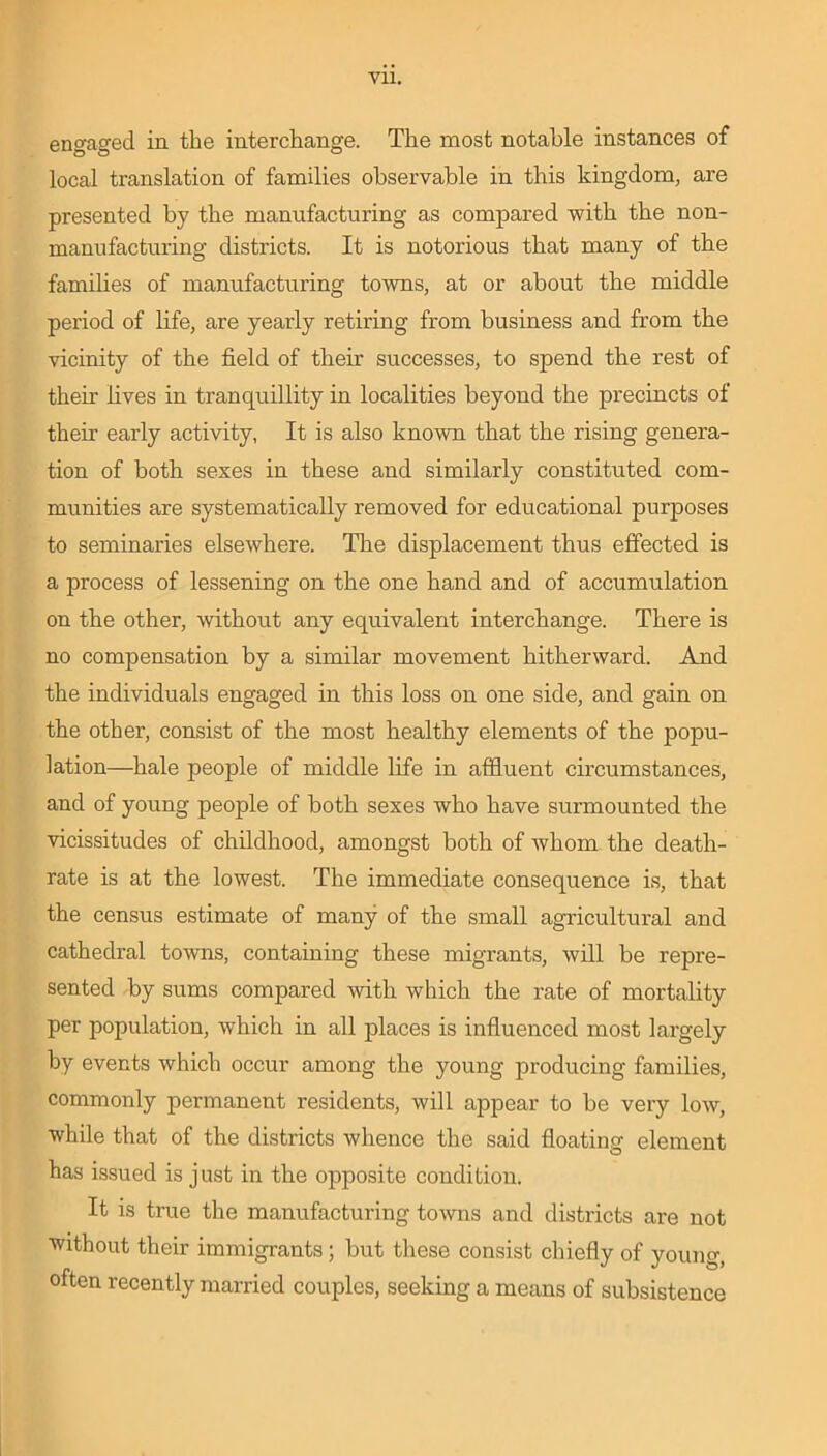 Vll. engaged in the interchange. The most notable instances of local translation of families observable in this kingdom, are presented by the manufacturing as compared with the non- manufacturing districts. It is notorious that many of the families of manufacturing towns, at or about the middle period of life, are yearly retiring from business and from the vicinity of the field of their successes, to spend the rest of their lives in tranquillity in localities beyond the precincts of their early activity, It is also known that the rising genera- tion of both sexes in these and similarly constituted com- munities are systematically removed for educational purposes to seminaries elsewhere. The displacement thus effected is a process of lessening on the one hand and of accumulation on the other, without any equivalent interchange. There is no compensation by a similar movement hitherward. And the individuals engaged in this loss on one side, and gain on the other, consist of the most healthy elements of the popu- lation—hale people of middle life in affluent circumstances, and of young people of both sexes who have surmounted the vicissitudes of childhood, amongst both of whom the death- rate is at the lowest. The immediate consequence is, that the census estimate of many of the small agricultural and cathedral towns, containing these migrants, will be repre- sented by sums compared with which the rate of mortality per population, which in all places is influenced most largely by events which occur among the young producing families, commonly permanent residents, will appear to be very low, while that of the districts whence the said floating element has issued is just in the opposite condition. It is true the manufacturing towns and districts are not without their immigrants; but these consist chiefly of young, often recently married couples, seeking a means of subsistence