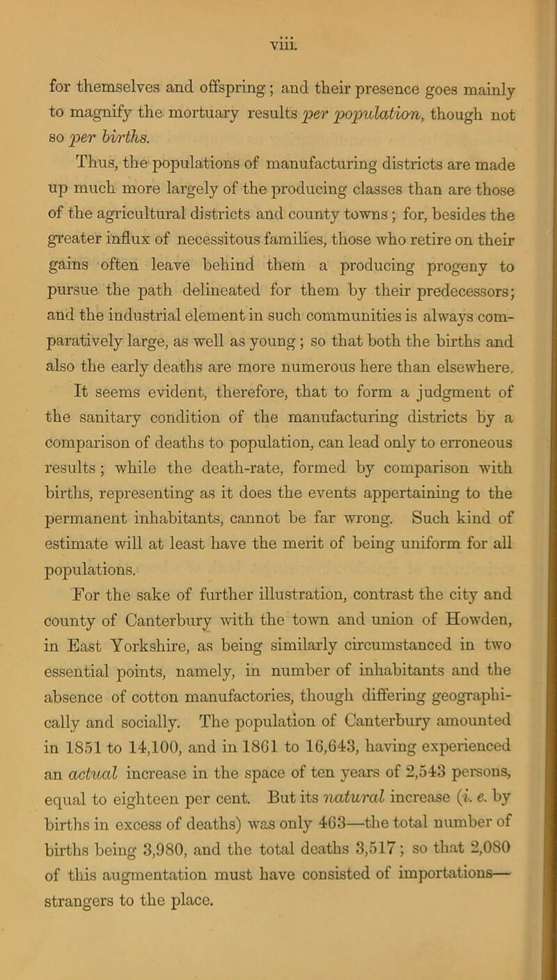 VU1. for themselves and offspring; and their presence goes mainly to magnify the mortuary results per population, though not so per births. Thus, the populations of manufacturing districts are made up much more largely of the producing classes than are those of the agricultural districts and county towns ; for, besides the greater influx of necessitous families, those who retire on their gains often leave behind them a producing progeny to pursue the path delineated for them by their predecessors; and the industrial element in such communities is always com- paratively large, as well as young ; so that both the births and also the early deaths are more numerous here than elsewhere. It seems evident, therefore, that to form a judgment of the sanitary condition of the manufacturing districts by a comparison of deaths to population, can lead only to erroneous results; while the death-rate, formed by comparison with births, representing as it does the events appertaining to the permanent inhabitants, cannot be far wrong. Such kind of estimate will at least have the merit of being uniform for all populations. For the sake of further illustration, contrast the city and county of Canterbury with the town and union of Howden, in East Yorkshire, as being similarly circumstanced in two essential points, namely, in number of inhabitants and the absence of cotton manufactories, though differing geographi- cally and socially. The population of Canterbury amounted in 1851 to 14,100, and in 1861 to 16,643, having experienced an actual increase in the space of ten years of 2,543 persons, equal to eighteen per cent. But its natural increase (i. e. by births in excess of deaths) was only 463—the total number of births being 3,980, and the total deaths 3,517; so that 2,080 of this augmentation must have consisted of importations— strangers to the place.