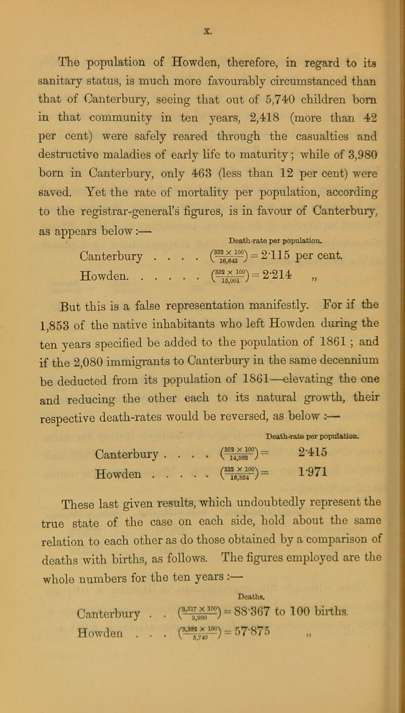 The population of Howden, therefore, in regard to its sanitary status, is much more favourably circumstanced than that of Canterbury, seeing that out of 5,740 children horn in that community in ten years, 2,418 (more than 42 per cent) were safely reared through the casualties and destructive maladies of early life to maturity; while of 3,980 born in Canterbury, only 463 (less than 12 per cent) were saved. Yet the rate of mortality per population, according to the registrar-general’s figures, is in favour of Canterbury, as appears below:— Death-rate per population. Canterbury .... (8-^^-°) = 2115 per cent. Howden (3^°) = 2-214 „ But this is a false representation manifestly. For if the 1,853 of the native inhabitants who left Howden during the ten years specified be added to the population of 1861 ; and if the 2,080 immigrants to Canterbury in the same decennium be deducted from its population of 1861—elevating the one and reducing the other each to its natural growth, their respective death-rates would be reversed, as below :— Death-rate per population. Canterbury. . . . (3-^°) = 2*415 Howden (^°) = T971 These last given results, which undoubtedly represent the true state of the case on each side, hold about the same relation to each other as do those obtained by a comparison of deaths with births, as follows. The figures employed are the whole numbers for the ten years : Deaths. Canterbury. . (4^) - 88367 to 100 births. Howden . . . = 57875