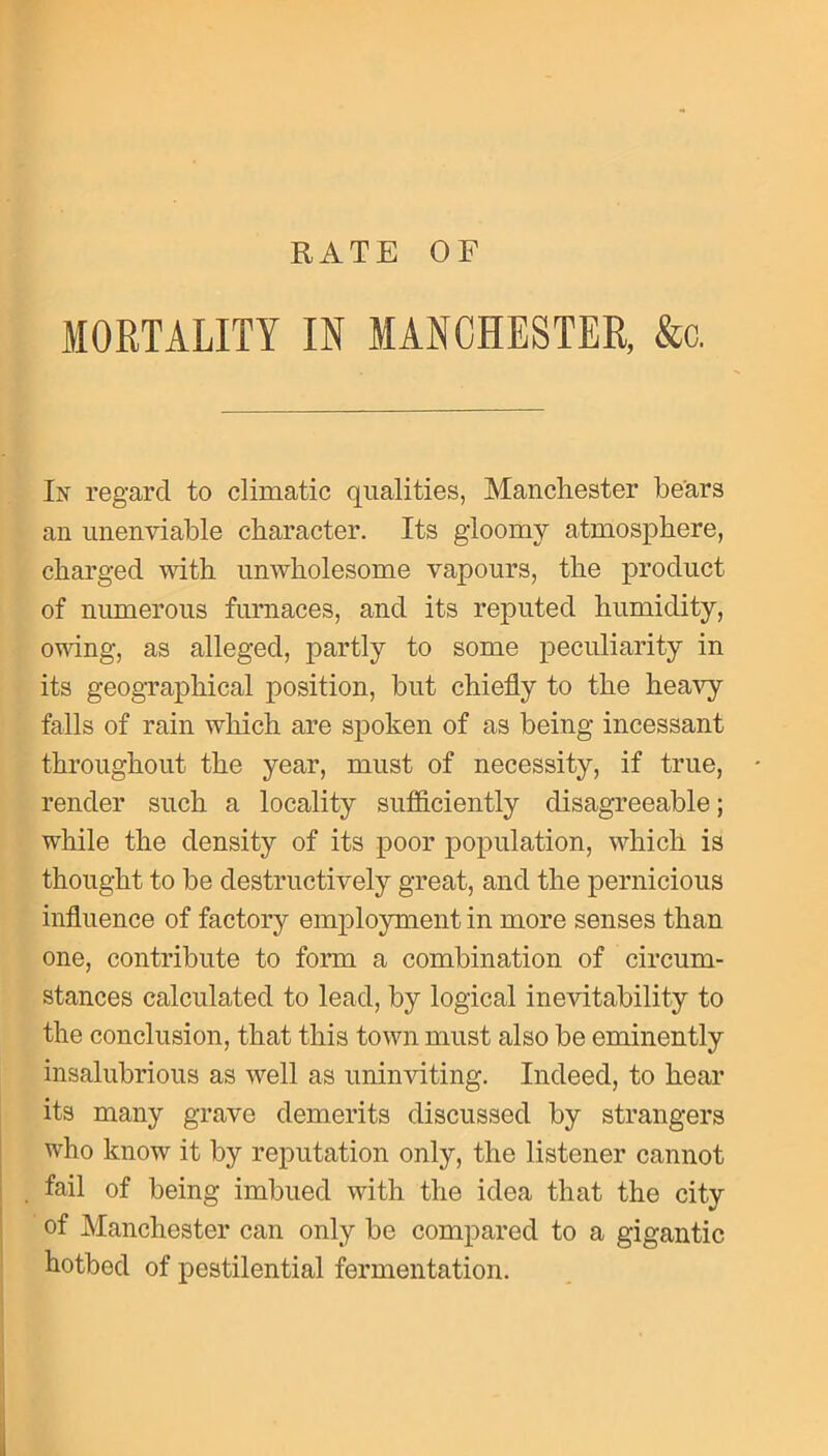 RATE OF MORTALITY IN MANCHESTER, &c. In regard to climatic qualities, Manchester bears an unenviable character. Its gloomy atmosphere, charged with unwholesome vapours, the product of numerous furnaces, and its reputed humidity, owing, as alleged, partly to some peculiarity in its geographical position, but chiefly to the heavy falls of rain which are spoken of as being incessant throughout the year, must of necessity, if true, render such a locality sufficiently disagreeable; while the density of its poor population, which is thought to be destructively great, and the pernicious influence of factory employment in more senses than one, contribute to form a combination of circum- stances calculated to lead, by logical inevitability to the conclusion, that this town must also be eminently insalubrious as well as uninviting. Indeed, to hear its many grave demerits discussed by strangers who know it by reputation only, the listener cannot fail of being imbued with the idea that the city of Manchester can only be compared to a gigantic hotbed of pestilential fermentation.