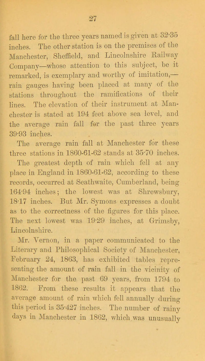 fall here for the three years named is given at 32-35 inches. The other station is on the premises of the Manchester, Sheffield, and Lincolnshire Railway Company—whose attention to this subject, be it remarked, is exemplary and worthy of imitation,— rain gauges having been placed at many of the stations throughout the ramifications of their lines. The elevation of their instrument at Man- chester is stated at 194 feet above sea level, and the average rain fall for the past three years 39-93 inches. The average rain fall at Manchester for these three stations in 1860-61-62 stands at 35-70 inches. The greatest depth of rain which fell at any place in England in 1860-61-62, according to these records, occurred at Seathwaite, Cumberland, being 164-94 inches; the lowest was at Shrewsbury, 18-17 inches. But Mr. Symons expresses a doubt as to the correctness of the figures for this place. The next lowest was 19-29 inches, at Grimsby, Lincolnshire. Mr. Vernon, in a paper communicated to the Literary and Philosophical Society of Manchester, February 24, 1863, lias exhibited tables repre- senting the amount of rain fall in the vicinity of Manchester for the past 69 years, from 1794 to 1862. From these results it appears that the average amount of rain which fell annually during this period is 35-427 inches. The number of rainy days in Manchester in 1862, which.was unusually