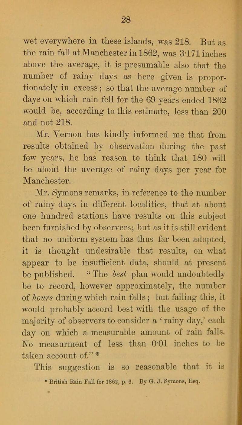 wet everywhere in these islands, was 218. But as the rain fall at Manchester in 1862, was 3-171 inches above the average, it is presumable also that the number of rainy clays as here given is propor- tionately in excess; so that the average number of clays on which rain fell for the 69 years ended 1862 would be, according to this estimate, less than 200 and not 218. Mr. Vernon has kindly informed me that from results obtained by observation during the past few years, he has reason to think that 180 will be about the average of rainy clays per year for Manchester. Mr. Symons remarks, in reference to the number of rainy clays in different localities, that at about one hundred stations have results on this subject been furnished by observers; but as it is still evident that no uniform system has thus far been adopted, it is thought undesirable that results, on what appear to be insufficient data, should at present be published. “ The best plan would undoubtedly be to record, however approximately, the number of hours during which rain falls ; but failing this, it would probably accord best with the usage of the majority of observers to consider a ‘ rainy day,’ each clay on which a measurable amount of rain falls. No measurment of less than 0-01 inches to be taken account of.” * This suggestion is so reasonable that it is * British Rain Fall for 1862, p. 6. By G. J. Symons, Esq.