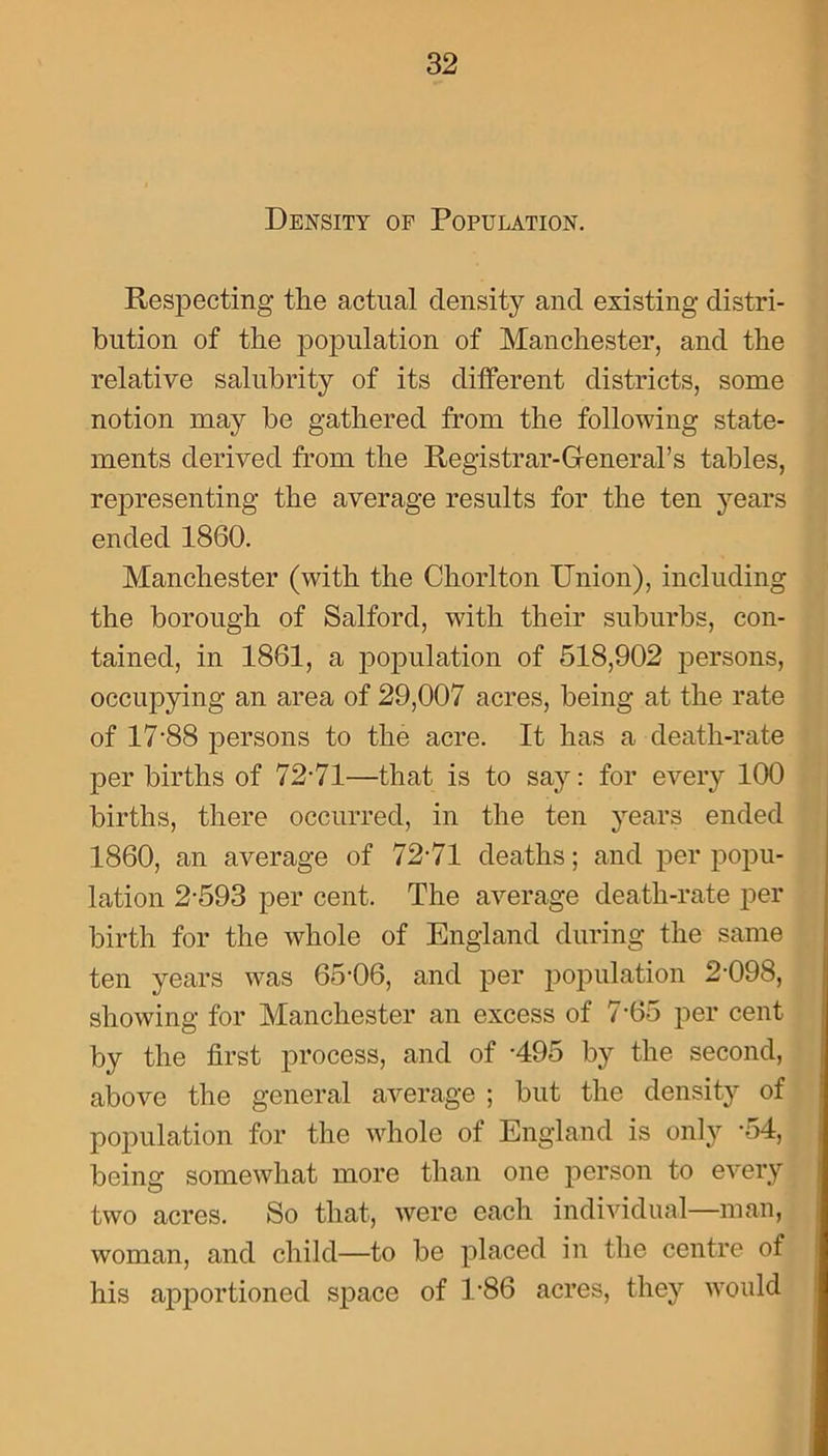 Density of Population. Respecting the actual density and existing distri- bution of the population of Manchester, and the relative salubrity of its different districts, some notion may be gathered from the following state- ments derived from the Registrar-General’s tables, representing the average results for the ten years ended 1860. Manchester (with the Cliorlton Union), including the borough of Salford, with their suburbs, con- tained, in 1861, a population of 518,902 persons, occupying an area of 29,007 acres, being at the rate of 17‘88 persons to the acre. It has a death-rate per births of 72-71—that is to say: for every 100 births, there occurred, in the ten years ended 1860, an average of 72-71 deaths; and per popu- lation 2-593 per cent. The average death-rate per birth for the whole of England during the same ten years was 65-06, and per population 2-098, showing for Manchester an excess of 7-65 per cent by the first process, and of -495 by the second, above the general average ; but the density of population for the whole of England is only -54, being somewhat more than one person to every two acres. So that, were each individual—man, woman, and child—to be placed in the centre of his apportioned space of 186 acres, they would