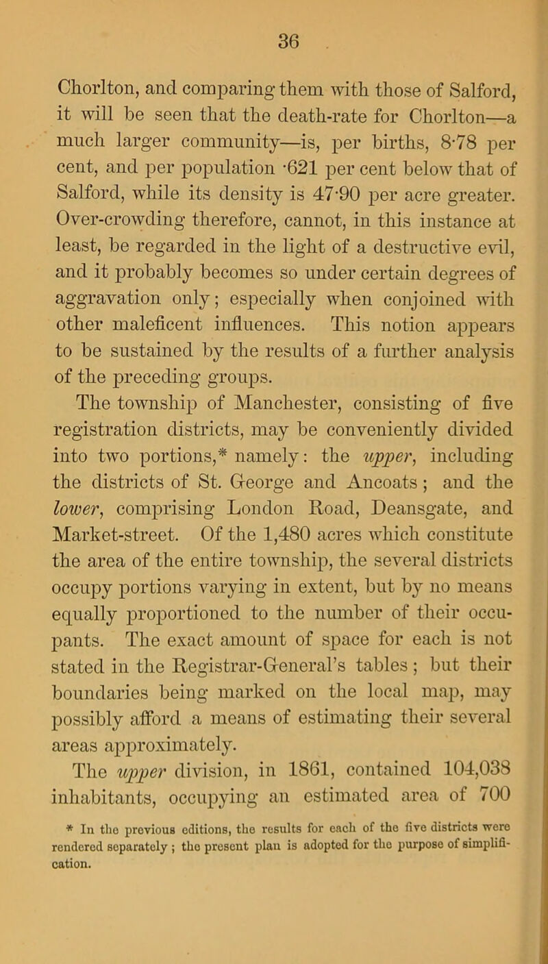 Chorlton, and comparing them with those of Salford, it will be seen that the death-rate for Chorlton—a much larger community—is, per births, 8-78 per cent, and per population -621 per cent below that of Salford, while its density is 47’90 per acre greater. Over-crowding therefore, cannot, in this instance at least, be regarded in the light of a destructive evil, and it probably becomes so under certain degrees of aggravation only; especially when conjoined with other maleficent influences. This notion appears to be sustained by the results of a further analysis of the preceding groups. The township of Manchester, consisting of five registration districts, may be conveniently divided into two portions,* namely: the upper, including the districts of St. George and Ancoats ; and the lower, comprising London Road, Deansgate, and Market-street. Of the 1,480 acres which constitute the area of the entire township, the several districts occupy portions varying in extent, but by no means equally proportioned to the number of their occu- pants. The exact amount of space for each is not stated in the Registrar-General’s tables ; but their boundaries being marked on the local map, may possibly afford a means of estimating their several areas approximately. The upper division, in 1861, contained 104,038 inhabitants, occupying an estimated area of 700 * In the previous editions, the results for each of the five districts were rendered separately ; the present plan is adopted for the purpose of simplifi- cation.