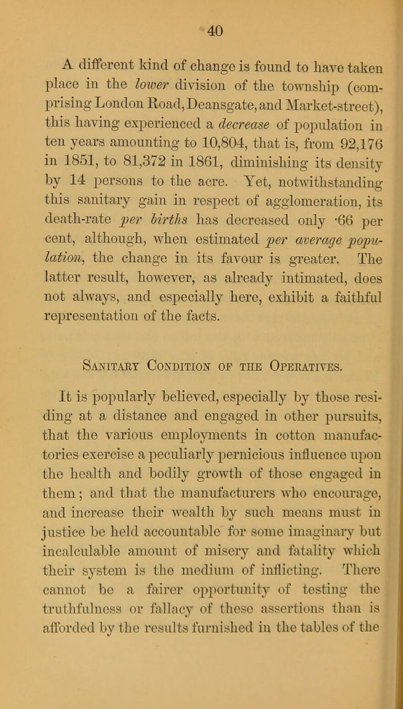 A different kind of change is found to have taken place in the lower division of the township (com- prising London ltoad,I)eansgate, and Market-street), this having experienced a decrease of population in ten years amounting to 10,804, that is, from 92,176 in 1851, to 81,372 in 1861, diminishing its density by 14 persons to the acre. Yet, notwithstanding this sanitary gain in respect of agglomeration, its death-rate per births has decreased only -66 per cent, although, when estimated per average popu- lation, the change in its favour is greater. The latter result, however, as already intimated, does not always, and especially here, exhibit a faithful representation of the facts. Sanitary Condition of the Operatives. It is popularly believed, especially by those resi- ding at a distance and engaged in other pursuits, that the various employments in cotton manufac- tories exercise a peculiarly pernicious influence upon the health and bodily growth of those engaged in them; and that the manufacturers who encourage, and increase their wealth by such means must in justice be held accountable for some imaginary but incalculable amount of misery and fatality which their system is the medium of inflicting. There cannot be a fairer opportunity of testing the truthfulness or fallacy of these assertions than is afforded by the results furnished in the tables of the