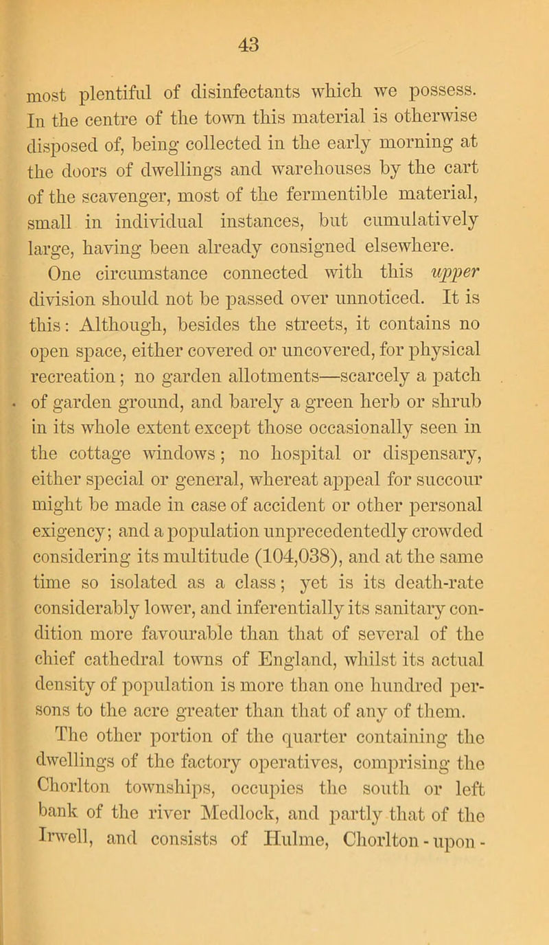 most plentiful of disinfectants which we possess. In the centre of the town this material is otherwise disposed of, being collected in the early morning at the doors of dwellings and warehouses by the cart of the scavenger, most of the fermentible material, small in individual instances, but cumulatively large, having been already consigned elsewhere. One circumstance connected with this upper division should not be passed over unnoticed. It is this: Although, besides the streets, it contains no open space, either covered or uncovered, for physical recreation; no garden allotments—scarcely a patch • of garden ground, and barely a green herb or shrub in its whole extent except those occasionally seen in the cottage windows; no hospital or dispensary, either special or general, whereat appeal for succour might be made in case of accident or other personal exigency; and a population unprecedentedly crowded considering its multitude (104,038), and at the same time so isolated as a class; yet is its death-rate considerably lower, and inferentially its sanitary con- dition more favourable than that of several of the chief cathedral towns of England, whilst its actual density of population is more than one hundred per- sons to the acre greater than that of any of them. The other portion of the quarter containing the dwellings of the factory operatives, comprising the Chorlton townships, occupies the south or left bank of the river Medlock, and partly that of the Irwell, and consists of Hulme, Chorlton - upon -