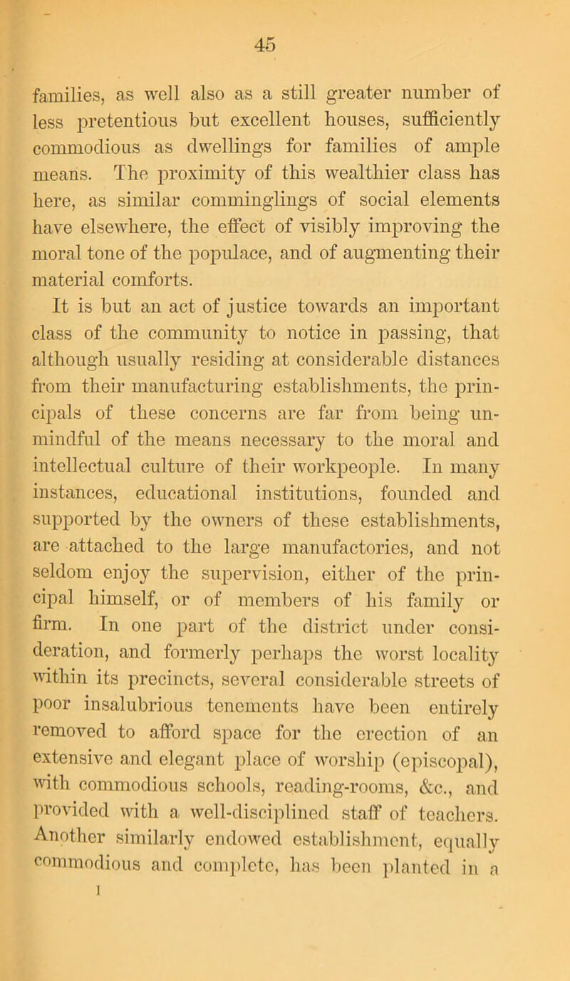 families, as well also as a still greater number of less pretentious but excellent houses, sufficiently commodious as dwellings for families of ample means. The proximity of this wealthier class has here, as similar comminglings of social elements have elsewhere, the effect of visibly improving the moral tone of the populace, and of augmenting their material comforts. It is but an act of justice towards an important class of the community to notice in passing, that although usually residing at considerable distances from their manufacturing establishments, the prin- cipals of these concerns are far from being un- mindful of the means necessary to the moral and intellectual culture of their workpeople. In many instances, educational institutions, founded and supported by the owners of these establishments, are attached to the large manufactories, and not seldom enjoy the supervision, either of the prin- cipal himself, or of members of his family or firm. In one part of the district under consi- deration, and formerly perhaps the worst locality within its precincts, several considerable streets of poor insalubrious tenements have been entirely removed to afford space for the erection of an extensive and elegant place of worship (episcopal), with commodious schools, reading-rooms, &c., and provided with a well-disciplined staff of teachers. Another similarly endowed establishment, equally commodious and complete, has been planted in a 1
