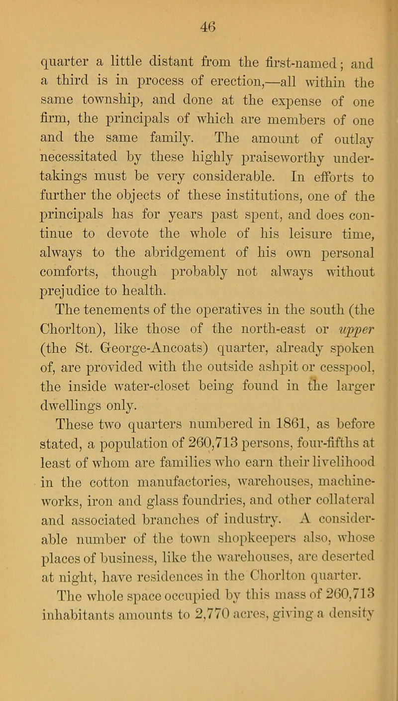 quarter a little distant from the first-named; and a third is in process of erection,—all within the same township, and done at the expense of one firm, the principals of which are members of one and the same family. The amount of outlay necessitated by these highly praiseworthy under- takings must be very considerable. In efforts to further the objects of these institutions, one of the principals has for years past spent, and does con- tinue to devote the whole of his leisure time, always to the abridgement of his own personal comforts, though probably not always without prejudice to health. The tenements of the operatives in the south (the Chorlton), like those of the north-east or upper (the St. George-Ancoats) quarter, already spoken of, are provided with the outside ashpit or cesspool, the inside water-closet being found in the larger dwellings only. These two quarters numbered in 1861, as before stated, a population of 260,713 persons, four-fifths at least of whom are families who earn their livelihood in the cotton manufactories, warehouses, machine- works, iron and glass foundries, and other collateral and associated branches of industry. A consider- able number of the town shopkeepers also, whose places of business, like the warehouses, are deserted at night, have residences in the Chorlton quarter. The whole space occupied by this mass of 260,713 inhabitants amounts to 2,770 acres, giving a density