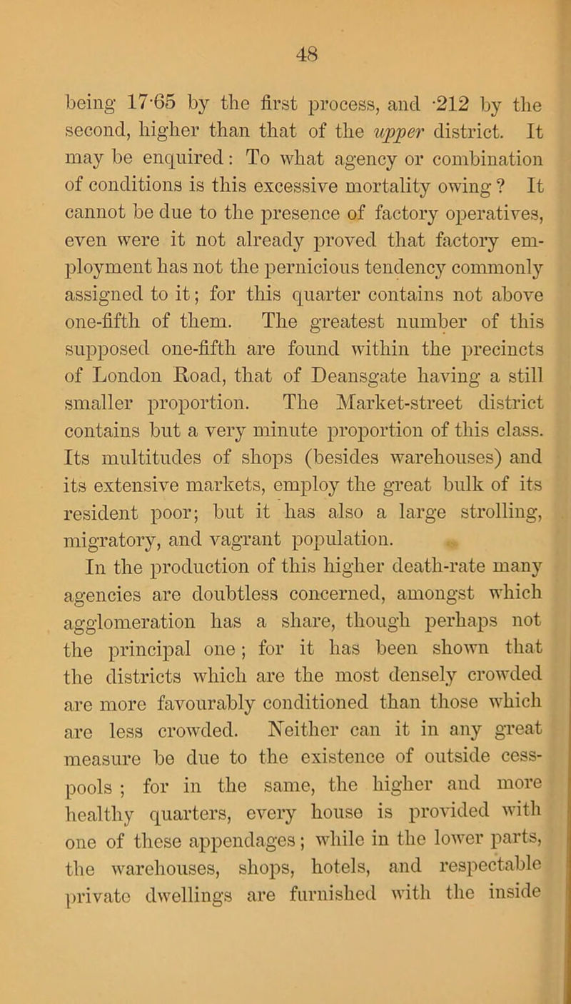 being 17-65 by the first process, and -212 by the second, higher than that of the upper district. It may be enquired: To what agency or combination of conditions is this excessive mortality owing ? It cannot be due to the presence of factory operatives, even were it not already proved that factory em- ployment has not the pernicious tendency commonly assigned to it; for this quarter contains not above one-fifth of them. The greatest number of this supposed one-fifth are found within the precincts of London Load, that of Deansgate having a still smaller proportion. The Market-street district contains but a very minute proportion of this class. Its multitudes of shops (besides warehouses) and its extensive markets, employ the great bulk of its resident poor; but it has also a large strolling, migratory, and vagrant population. In the production of this higher death-rate many agencies are doubtless concerned, amongst which agglomeration has a share, though perhaps not the principal one; for it has been shown that the districts which are the most densely crowded are more favourably conditioned than those which are less crowded. Neither can it in any great measure be due to the existence of outside cess- pools ; for in the same, the higher and more healthy quarters, every house is provided with one of these appendages; while in the lower parts, the warehouses, shops, hotels, and respectable private dwellings are furnished with the inside