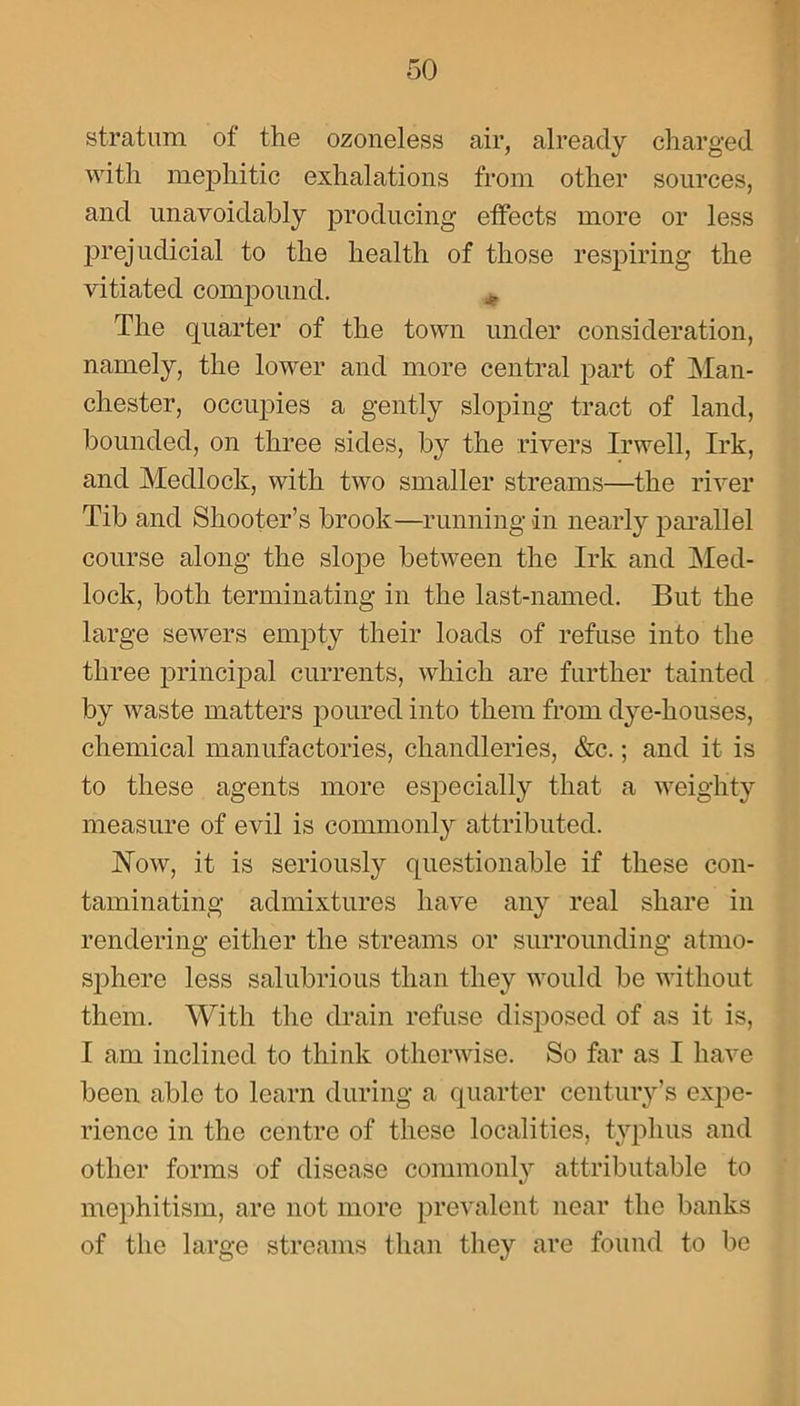 stratum of the ozoneless air, already charged with mephitic exhalations from other sources, and unavoidably producing effects more or less prejudicial to the health of those respiring the vitiated compound. The quarter of the town under consideration, namely, the lower and more central part of Man- chester, occupies a gently sloping tract of land, bounded, on three sides, by the rivers Irwell, Irk, and Medlock, with two smaller streams—the river Tib and Shooter’s brook—running in nearly parallel course along the slope between the Irk and Med- lock, both terminating in the last-named. But the large sewers empty their loads of refuse into the three principal currents, which are further tainted by waste matters poured into them from dye-houses, chemical manufactories, chandleries, &c.; and it is to these agents more especially that a weighty measure of evil is commonly attributed. Now, it is seriously questionable if these con- taminating admixtures have any real share in rendering either the streams or surrounding atmo- sphere less salubrious than they would be without them. With the drain refuse disposed of as it is, I am inclined to think otherwise. So far as I have been able to learn during a quarter century’s expe- rience in the centre of these localities, typhus and other forms of disease commonlv attributable to mephitism, are not more prevalent near the banks of the large streams than they are found to be