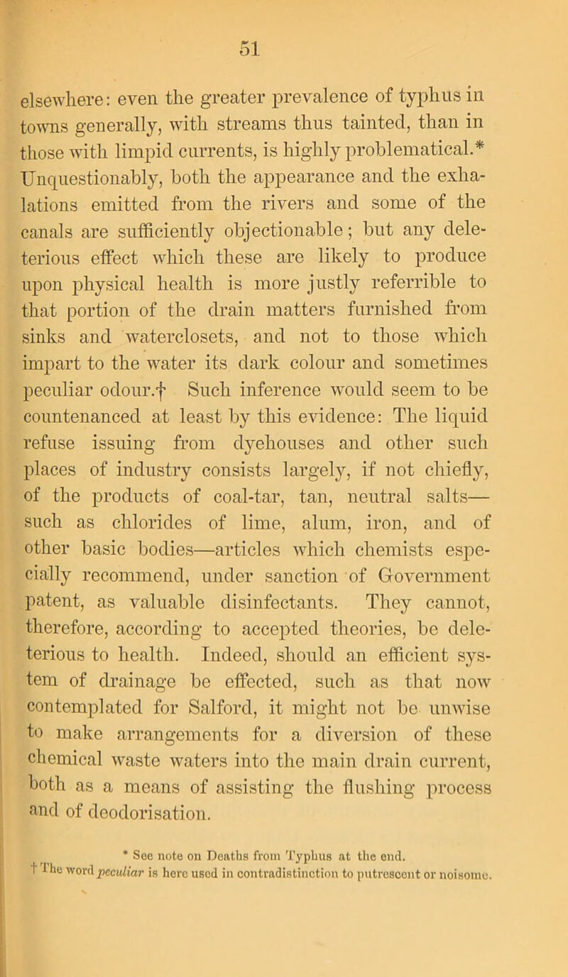 elsewhere: even the greater prevalence of typhus in towns generally, with streams thus tainted, than in those with limpid currents, is highly problematical.* Unquestionably, both the appearance and the exha- lations emitted from the rivers and some of the canals are sufficiently objectionable; but any dele- terious effect which these are likely to produce upon physical health is more justly referrible to that portion of the drain matters furnished from sinks and waterclosets, and not to those which impart to the water its dark colour and sometimes peculiar odour.f Such inference would seem to be countenanced at least by this evidence: The liquid refuse issuing from dyehouses and other such places of industry consists largely, if not chiefly, of the products of coal-tar, tan, neutral salts— such as chlorides of lime, alum, iron, and of other basic bodies—articles which chemists espe- cially recommend, under sanction of Government patent, as valuable disinfectants. They cannot, therefore, according to accepted theories, be dele- terious to health. Indeed, should an efficient sys- tem of drainage be effected, such as that now contemplated for Salford, it might not be unwise to make arrangements for a diversion of these chemical waste waters into the main drain current, both as a moans of assisting the flushing process and of deodorisation. * Sec note on Deaths from Typhus at the end. I lhe woyH peculiar is here used in contradistinction to putrescent or noisome.