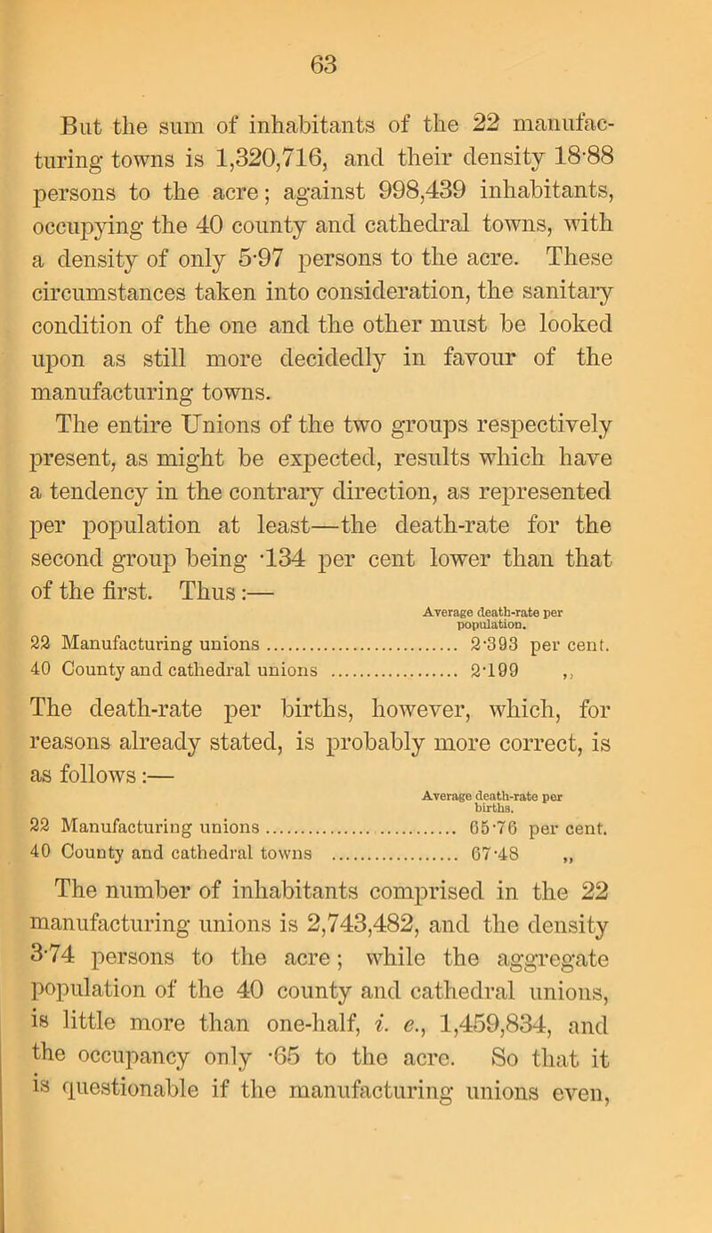 But the sum of inhabitants of the 22 manufac- turing towns is 1,320,716, and their density 18-88 persons to the acre; against 998,439 inhabitants, occupying the 40 county and cathedral towns, with a density of only 5-97 persons to the acre. These circumstances taken into consideration, the sanitary condition of the one and the other must be looked upon as still more decidedly in favour of the manufacturing towns. The entire Unions of the two groups respectively present, as might be expected, results which have a tendency in the contrary direction, as represented per population at least—the death-rate for the second group being -134 per cent lower than that of the first. Thus :— Average death-rate per population. 22 Manufacturing unions 2-393 per cent. 40 County and cathedral unions 2-199 ,, The death-rate per births, however, which, for reasons already stated, is probably more correct, is as follows:— Average cleath-rate per birtliB. 22 Manufacturing unions 65-76 percent. 40 County and cathedral towns 67-4S „ The number of inhabitants comprised in the 22 manufacturing unions is 2,743,482, and the density 374 persons to the acre; while the aggregate population of the 40 county and cathedral unions, is little more than one-half, i. e., 1,459,834, and the occupancy only -65 to the acre. So that it is questionable if the manufacturing unions even,
