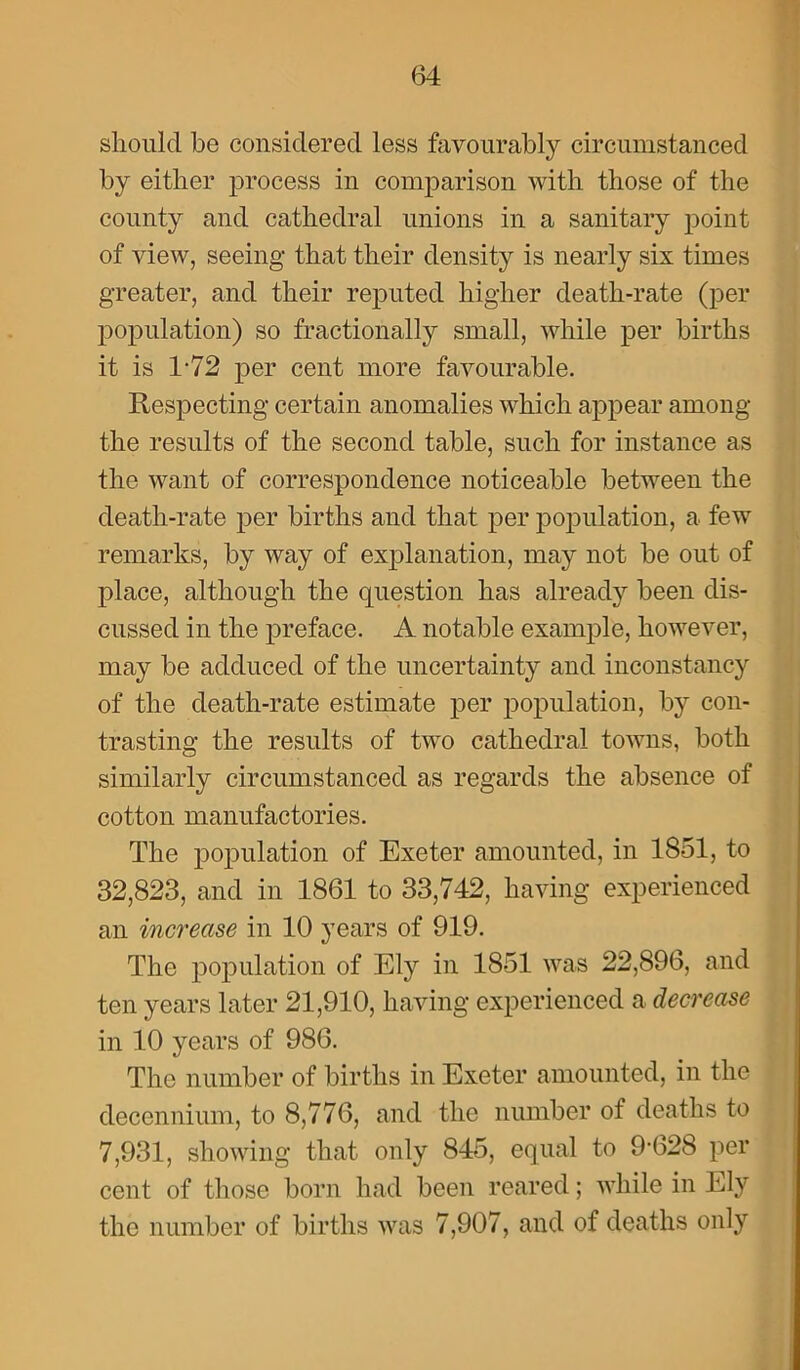 should be considered less favourably circumstanced by either process in comparison with those of the county and cathedral unions in a sanitary point of view, seeing that their density is nearly six times greater, and their reputed higher death-rate (per population) so fractionally small, while per births it is 1-72 per cent more favourable. Respecting certain anomalies which appear among the results of the second table, such for instance as the want of correspondence noticeable between the death-rate per births and that per population, a few remarks, by way of explanation, may not be out of place, although the question has already been dis- cussed in the preface. A notable example, however, may be adduced of the uncertainty and inconstancy of the death-rate estimate per population, by con- trasting the results of two cathedral towns, both similarly circumstanced as regards the absence of cotton manufactories. The population of Exeter amounted, in 1851, to 32,823, and in 1861 to 33,742, having experienced an increase in 10 years of 919. The population of Ely in 1851 was 22,896, and ten years later 21,910, having experienced a decrease in 10 years of 986. The number of births in Exeter amounted, in the decennium, to 8,776, and the number of deaths to 7,931, showing that only 845, equal to 9-628 per cent of those born had been reared; while in Ely the number of births was 7,907, and of deaths only
