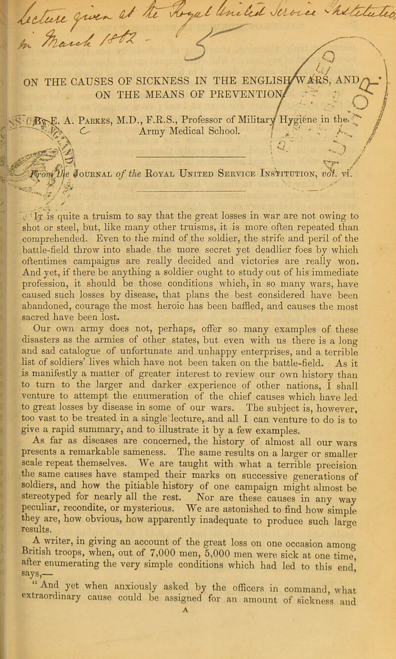 Si % /• ) f 1 ) J ) I ! i J f t i 3 I i 1 i i i ) J I- 1- j),i ■ ' ‘ ' \ ON THE CAUSES OF SICKNESS IN THE ENGLISH^A'RS, AND/^* j. ON THE MEANS OF PREVENTION/ .'r :. I • - O I SS'f'^5^. A. Parkes, M.D., F.R.S., Professor of Militarv Hygiene in tlie. Army Medical School. ( ^ ^ •: y' / ■j^^tr^pjje ifouRNAL of the Royal United Service Institution, vM. vi‘. 'A.., .4 /p^ -• y y' y ' It is quite a truism to say that the great losses in war are not owing to shot or steel, but, like many other truisms, it is more often repeated than comprehended. Even to the mind of the soldier, the strife and peril of the battle-field throw into shade the more secret yet deadlier foes by which oftentimes campaigns are really decided and victories are really won. And yet, if there be anything a soldier ought to study out of his immediate profession, it should be those conditions which, in so many wars, have caused such losses by disease, that plans the best considered have been abandoned, courage the most heroic has been baffied, and causes the most sacred have been lost. Our own army does not, perhaps, offer so many examples of these disasters as the armies of other states, but even with us there is a long and sad catalogue of unfortunate and .unhappy enterprises, and a terrible list of soldiers’ lives which have not been taken on the battle-field. As it is manifestly a matter of greater interest to review our own history than to turn to the larger and darker experience of other nations, I shall venture to attempt the enumeration of the chief causes which have led to great losses by disease in some of our wars. The subject is, however, too vast to be treated in a single lecture, and all I can venture to do is to give a rapid summary, and to illustrate it by a few examples. As far as diseases are concerned, the history of almost all our wars presents a remarkable sameness. The same results on a larger or smaller scale repeat themselves. We are taught with what a terrible precision the same causes have stamped their marks on successive generations of soldiers, and how the pitiable history of one campaign might almost be stereotyped for nearly all the rest. Nor are these causes in any way peculiar, recondite, or mysterious. We are astonished to find how simple they are, how obvious, how apparently inadequate to produce such laree results. ^ A writer, in giving an account of the great loss on one occasion among British troops, when, out of 7,000 men, 5,000 men were sick at one time after enumerating the very simple conditions which had led to this end’ says,— ’ “ And yet when anxiously asked by the officers in command, what extraordinary cause could be assigned for an amount of sickness and