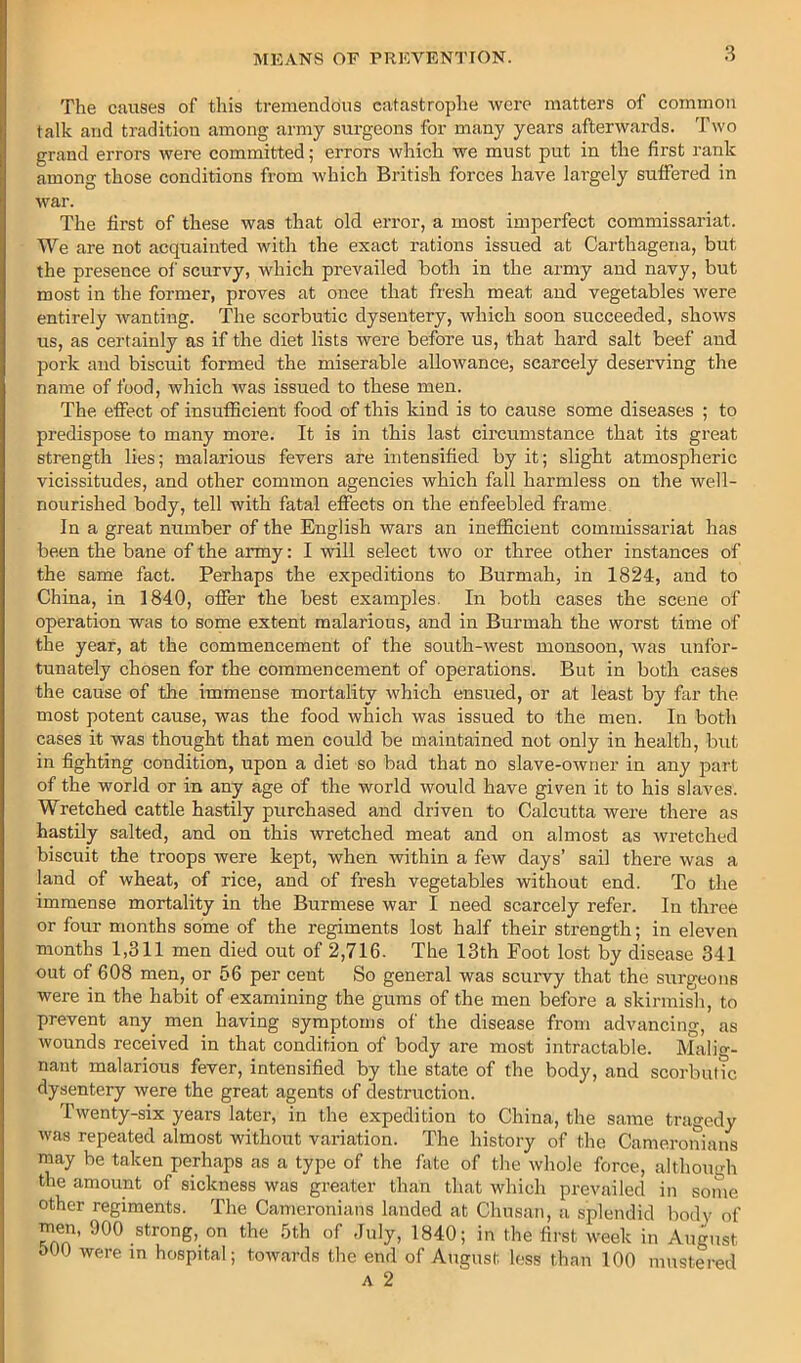 The causes of this tremendous catastrophe were matters of common talk and tradition among army surgeons for many years afterwards. Two grand errors were committed; errors which we must put in the first rank among those conditions from which British forces have largely suffered in war. The first of these was that old error, a most imperfect commissariat. We are not acquainted with the exact rations issued at Carthagena, but the presence of scurvy, which prevailed both in the army and navy, but most in the former, proves at once that fresh meat and vegetables were entirely wanting. The scorbutic dysentery, which soon succeeded, shows us, as certainly as if the diet lists were before us, that hard salt beef and pork and biscuit formed the miserable allowance, scarcely deserving the name of food, which was issued to these men. The effect of insufficient food of this kind is to cause some diseases ; to predispose to many more. It is in this last circumstance that its great strength lies; malarious fevers are intensified by it; sliglit atmospheric vicissitudes, and other common agencies which fall harmless on the well- nourished body, tell with fatal effects on the enfeebled frame In a great number of the English wars an inefficient commissariat has been the bane of the army: I will select two or three other instances of the same fact. Perhaps the expeditions to Burmah, in 1824, and to China, in 1840, offer the best examples. In both cases the scene of operation was to some extent malarious, and in Burmah the worst time of the year, at the commencement of the south-west monsoon, was unfor- tunately chosen for the commencement of operations. But in both cases the cause of the immense mortality which ensued, or at least by far the most potent cause, was the food which was issued to the men. In both cases it was thought that men could be maintained not only in health, but in fighting condition, upon a diet so bad that no slave-owner in any part of the world or in any age of the world would have given it to his slaves. Wretched cattle hastily purchased and driven to Calcutta were there as hastily salted, and on this wretched meat and on almost as wretched biscuit the troops were kept, when within a few days’ sail there was a land of wheat, of rice, and of fresh vegetables without end. To the immense mortality in the Burmese war I need scarcely refer. In three or four months some of the regiments lost half their strength; in eleven months 1,311 men died out of 2,716. The 13th Foot lost by disease 341 out of 608 men, or 56 per cent So general was scurvy that the surgeons were in the habit of examining the gums of the men before a skirmish, to prevent any men having symptoms of the disease from advancing, as wounds received in that condition of body are most intractable. Malig- nant malarious fever, intensified by the state of the body, and scorbutic dysentery were the great agents of destruction. Twenty-six years later, in the expedition to China, the same tragedy was repeated almost without variation. The history of the Cameronians may be taken perhaps as a type of the fate of the whole force, although the amount of sickness was greater than tliat which prevailed in some other regiments. The Cameronians landed at Chusan, a splendid body of men, 900 strong, on the 5th of July, 1840; in the first week in August oOO were in hospital; towards the end of August less than 100 mustei-ed A 2