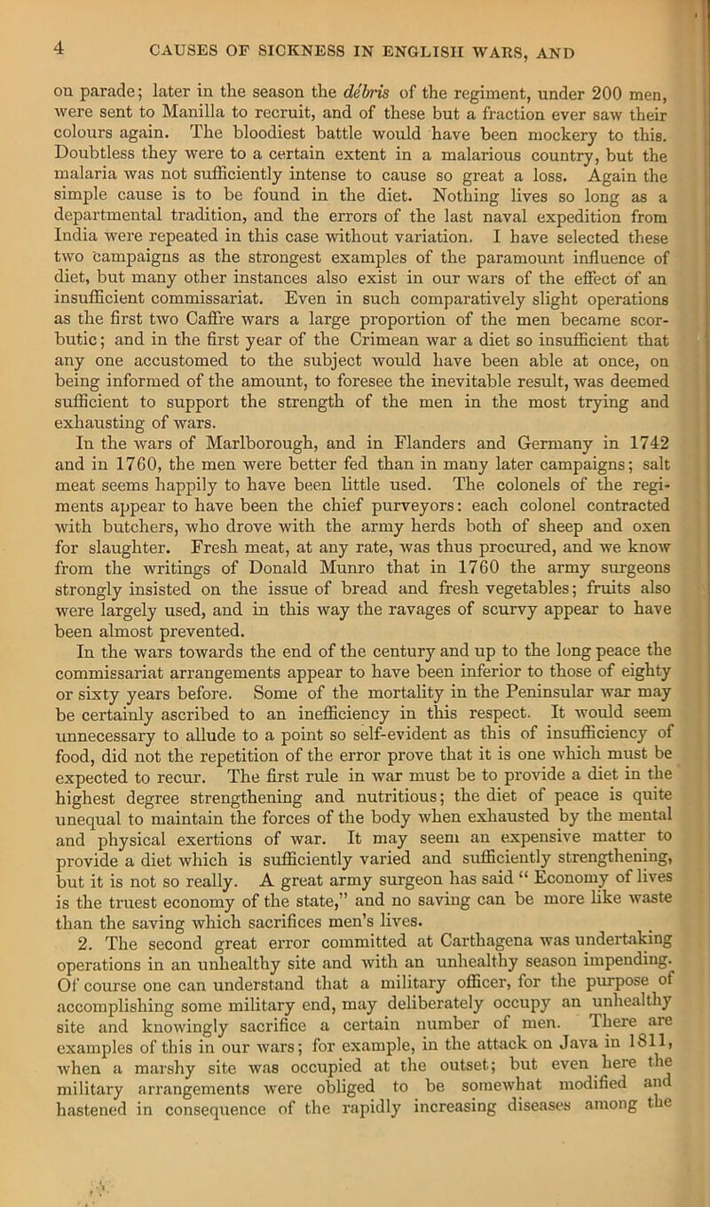 on parade; later in the season the debris of the regiment, under 200 men, were sent to Manilla to recruit, and of these but a fraction ever saw their colours again. The bloodiest battle would have been mockery to this. Doubtless they were to a certain extent in a malarious country, but the malaria was not sufficiently intense to cause so great a loss. Again the simple cause is to be found in the diet. Nothing lives so long as a departmental tradition, and the errors of the last naval expedition from India were repeated in this case without variation. I have selected these two campaigns as the strongest examples of the paramount influence of diet, but many other instances also exist in our wars of the efiect of an insufficient commissariat. Even in such comparatively slight operations as the first two Caffi’e wars a large proportion of the men became scor- butic ; and in the first year of the Crimean war a diet so insufficient that any one accustomed to the subject would have been able at once, on being informed of the amount, to foresee the inevitable result, was deemed sufficient to support the strength of the men in the most trying and exhausting of wars. In the wars of Marlborough, and in Flanders and Germany in 1742 and in 1760, the men were better fed than in many later campaigns; salt meat seems happily to have been little used. The colonels of the regi- ments appear to have been the chief purveyors: each colonel contracted with butchers, who drove with the army herds both of sheep and oxen for slaughter. Fresh meat, at any rate, was thus procured, and we know from the writings of Donald Munro that in 1760 the army surgeons strongly insisted on the issue of bread and fresh vegetables; fruits also were largely used, and in this way the ravages of scurvy appear to have been almost prevented. In the wars towards the end of the century and up to the long peace the commissariat arrangements appear to have been inferior to those of eighty or sixty years before. Some of the mortality in the Peninsular war may be certainly ascribed to an inefficiency in this respect. It would seem unnecessary to allude to a point so self-evident as this of insufficiency of food, did not the repetition of the error prove that it is one which must be expected to recur. The first rule in war must be to provide a diet in the highest degree strengthening and nutritious; the diet of peace is quite unequal to maintain the forces of the body when exhausted by the mental and physical exertions of war. It may seem an expensive matter to provide a diet which is sufficiently varied and sufficiently strengthening, but it is not so really. A great army surgeon has said “ Economy of lives is the truest economy of the state,” and no saving can be more hke waste than the saving which sacrifices men’s lives. 2. The second great error committed at Carthagena was undertaking operations in an unhealthy site and with an unhealthy season impending. Of course one can understand that a military officer, for the purpose of accomplishing some military end, may deliberately occupy an unhealthy site and knowingly sacrifice a certain number of men. There are examples of this in our wars; for example, in the attack on Java in 1811, when a marshy site was occupied at the outset; but even here the military arrangements were obliged to be somewhat modified an hastened in consequence of the rapidly increasing diseases among t e