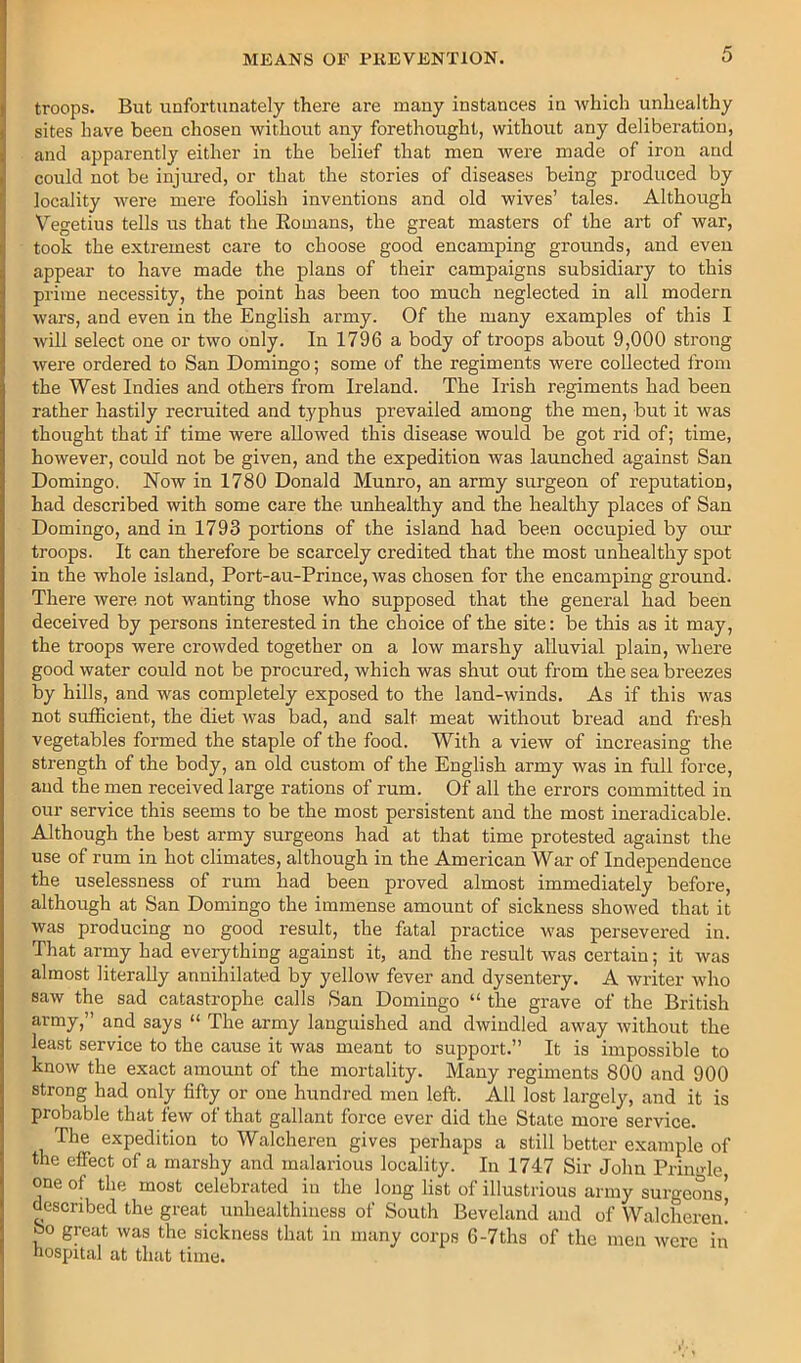 troops. But unfortunately there are many instances in which unhealthy sites have been chosen withoiit any forethought, withoixt any deliberation, and apparently either in the belief that men were made of iron and could not be injined, or that the stories of diseases being produced by locality Avere mere foolish inventions and old wives’ tales. Although Vegetius tells us that the Eomans, the great masters of the art of war, took the extremest care to choose good encamping grounds, and even appear to have made the plans of their campaigns subsidiary to this prime necessity, the point has been too much neglected in all modern wars, and even in the English army. Of the many examples of this I will select one or two only. In 1796 a body of troops about 9,000 strong Avere ordered to San Domingo; some of the regiments were collected from the West Indies and others from Ireland. The Irish regiments had been rather hastily recruited and typhus prevailed among the men, but it was thought that if time were allowed this disease would be got rid of; time, hoAvever, could not be given, and the expedition was launched against San Domingo. Now in 1780 Donald Munro, an army surgeon of reputation, had described Avith some care the unhealthy and the healthy places of San Domingo, and in 1793 portions of the island had been occupied by our troops. It can therefore be scarcely credited that the most unhealthy spot in the whole island, Port-au-Prince, Avas chosen for the encamping ground. There Avere not wanting those who supposed that the general had been deceived by persons interested in the choice of the site: be this as it may, the troops were croAvded together on a Ioav marshy alluvial plain, Avhere good Avater could not be procured, which was shut out from the sea breezes by hills, and was completely exposed to the land-winds. As if this was not sufficient, the diet Avas bad, and salt meat without bread and fresh vegetables formed the staple of the food. With a view of increasing the strength of the body, an old custom of the English army was in full force, and the men received large rations of rum. Of all the errors committed in our service this seems to be the most persistent and the most ineradicable. Although the best army surgeons had at that time protested against the use of rum in hot climates, although in the American War of Independence the uselessness of rum had been proved almost immediately before, although at San Domingo the immense amount of sickness shoAved that it Avas producing no good result, the fatal practice Avas persevered in. That army had everything against it, and the result was certain; it Avas almost literally annihilated by yelloAv fever and dysentery. A writer Avho saw the sad catastrophe calls San Domingo “ the grave of the British army,” and says “ The army languished and dxviudled away Avithout the least service to the cause it Avas meant to support.” It is impossible to knoAv the exact amount of the mortality. Many regiments 800 and 900 strong had only fifty or one hixndred men left. All lost largely, and it is probable that few of that gallant force ever did the State more service. The expedition to Walcheren gives perhaps a still better example of the effect of a marshy and malarious locality. In 1747 Sir John Pringle, one of the most celebrated in the long list of illustrious army surgeons’ described the great unhealthiuess of South Beveland and of Walcheren! bo great Avas the sickness that in many corps 6-7ths of the men Avcre in hospital at that time.