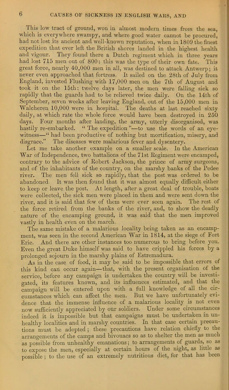 This low tract of ground, won in almost modern times from the sea, which is everywhere swampy, and where good water cannot be procured, had not lost its ancient and well-known reputation, when in 1809 the finest expedition that ever left the British shores landed in the highest health and vigour. They found there a Dutch regiment which in three years had lost 715 men out of 800: this was the type of their own fate. This great force, nearly 40,000 men in all, was destined to attack Antwerp; it never even approached that fortress. It sailed on the 28th of July from England, invested Flushing with 17,000 men on the 7th of August and took it on the 15th: twelve days later, the men were falling sick so rapidly that the guards had to be relieved twice daily. On the 14th of September, seven weeks after leaving England, out of the 15,000 men in Walcheren 10,000 were in hospital. The deaths at last reached sixty daily, at which rate the whole force would have been destroyed in 250 days. Fom' months after landing, the army, utterly disorganised, was hastily re-embarked. “ The expedition ”—to use the words of an eye- witness—“ had been productive of nothing but mortification, misery, and disgrace.” The diseases were malarious fever and dysentery. Let me take another example on a smaller scale. In the American War of Independence, two battalions of the 71st Kegiment were encamped, contrary to the advice of Eobert Jackson, the prince of army surgeons, and of the inhabitants of the country, on the marshy banks of the Pedee river. The men fell sick so rapidly, that the post was ordered to be abandoned. It was then found that it was almost equally difficult either to keep or leave the post. At length, after a great deal of trouble, boats were collected, the sick men were placed in them and were sent down the river, and it is said that few of them were ever seen again. The rest of the force retired from the banks of the river, and, to show the deadly nature of the encamping ground, it was said that the men improved vastly in health even on the march. The same mistake of a malarious locality being taken as an encamp- ment, was seen in the second American War in 1814, at the siege of Fort Erie. And there are other instances too numerous to bring before you. Even the great Duke himself was said to have crippled his forces by a prolonged sojourn in the marshy plains of Estremadui-a. As in the case of food, it may be said to be impossible that errors of this kind can occur again—that, with the present organisation of the service, before any campaign is undertaken the country will be investi- gated, its features known, and its influences estimated, and that the campaign will be entered upon with a full knowledge of all the cir- cumstances which can afiect the men. But we have unfortunately evi- dence that the immense influence of a malarious locality is not even now sufficiently appreciated by our soldiers. Under some circumstances indeed it is impossible but that campaigns must be undertaken in un- healthy localities and in marshy countries. In that case certain precau- tions must be adopted ; these precautions have relation chiefly to the arrangements of the camps and bivouacs so as to shelter the men as much as possible ft'om unhealthy emanations; to arrangements of guards, so as to expose the men, especially at certain hours of the night, as little as i possible ; to the use of an extremely nutritious diet, for that has been i