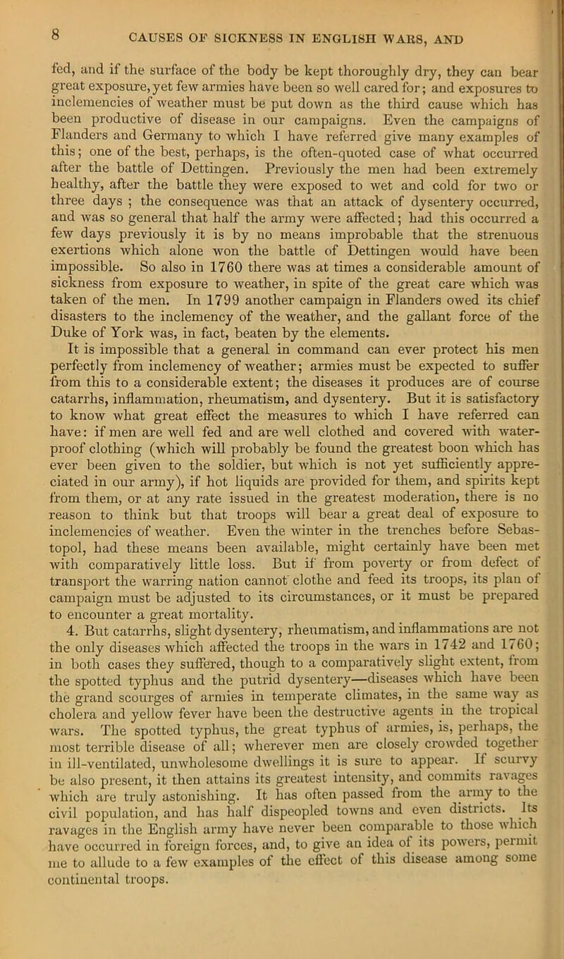 fed, and if the surface of the body be kept thoroughly dry, they can bear great exposure,yet few armies have been so well cared for; and exposures to inclemencies of weather must be put down as the third cause which has been productive of disease in our campaigns. Even the campaigns of Flanders and Germany to which I have referred give many examples of this; one of the best, perhaps, is the often-quoted case of what occurred after the battle of Dettingen. Previously the men had been extremely healthy, after the battle they were exposed to wet and cold for two or three days ; the consequence was that an attack of dysentery occurred, and was so general that half the army were affected; had this occurred a few days previously it is by no means improbable that the strenuous exertions which alone won the battle of Dettingen would have been impossible. So also in 1760 there was at times a considerable amount of sickness from exposure to weather, in spite of the great care which was taken of the men. In 1799 another campaign in Flanders owed its chief disasters to the inclemency of the weather, and the gallant force of the Duke of York was, in fact, beaten by the elements. It is impossible that a general in command can ever protect his men perfectly from inclemency of weather; armies must be expected to suffer from this to a considerable extent; the diseases it produces are of com-se catarrhs, inflammation, rheumatism, and dysentery. But it is satisfactory to know what great effect the measures to which I have referred can have: if men are well fed and are well clothed and covered wth water- proof clothing (which will probably be found the greatest boon wliich has ever been given to the soldier, but which is not yet sufiiciently appre- ciated in our army), if hot liquids are provided for them, and spirits kept from them, or at any rate issued in the greatest moderation, there is no reason to think but that troops will bear a great deal of exposure to inclemencies of weather. Even the winter in the trenches before Sebas- topol, had these means been available, might certainly have been met with comparatively little loss. But if from poverty or from defect of transport the warring nation cannot' clothe and feed its troops, its plan of campaign must be adjusted to its circumstances, or it must be prepared to encounter a great mortality. 4. But catarrhs, slight dysentery, rheumatism, and inflammations are not the only diseases which affected the troops in the wars in 1742 and 1760; in both cases they suffered, though to a comparatively slight extent, trom the spotted typhus and the putrid dysentery—diseases which have been the grand scourges of armies in temperate climates, in the same way as cholera and yellow fever have been the destructive agents in the tropical wars. The spotted typhus, the great typhus of armies, is, perhaps, the most terrible disease of all; wherever men are closely crowded together ill ill-ventilated, unwholesome dwellings it is sure to appear. ^ If scurvy be also present, it then attains its greatest intensity, and commits ravages which are truly astonishing. It has often passed from the army to the civil population, and has half dispeopled towns and even districts. Its ravages in the English army have never been comparable to those which have occurred in foreign forces, and, to give an idea of its powers, permit me to allude to a few examjiles ot the eftect of this disease among some continental troops.