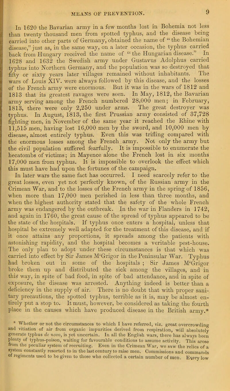 In 1620 the Bavarian army in a few months lost in Bohemia not less than twenty thousand men from spotted typhus, and the disease being carried into other parts of Germany, obtained the name of “ the Bohemian disease,” just as, in the same way, on a later occasion, the typhus carried back from Hungary received the name of “ the Hungarian disease.” In 1628 and 1632 the Swedish army under Gustavus Adolphus carried typhus into Northern Germany, and the population was so destroyed that fifty or sixty years later villages remained without inhabitants. The wars of Louis XIV. were always followed by this disease, and the losses of the French army were enor-mous. But it was in the wars of 1812 and 1813 that its greatest ravages were seen. In May, 1812, the Bavarian army serving among the French numbered 28,000 men; in February, 1813, there were only 2,250 under arms. The great destroyer was typhus. In August, 1813, the first Prussian army consisted of 37,728 fighting men, in November of the same year it reached the Khine with 11,515 men, having lost 16,000 men by the sword, and 10,000 men by disease, almost entirely typhus. Even this was trifling compared with the enormous losses among the French army. Not only the army but the civil population suffered fearfully. It is impossible to enumerate the hecatombs of victims; in Mayence alone the French lost in six months 17,000 men from typhus. It is impossible to overlook the effect which this must have had upon the fortunes of the campaign. In later wars the same fact has occurred. I need scarcely refer to the great losses, even yet not perfectly known, of the Kussian army in the Crimean War, and to the losses of the French army in the spring of 1856, when more than 17,000 men perished in less than three months, and Avhen the highest authority stated that the safety of the whole French army was endangered by the outbreak. In the war in Flanders in 1742, and again in 1760, the great cause of the spread of typhus appeared to be the state of the hospitals. If typhus once enters a hospital, imless that hospital be extremely well adapted for the treatment of this disease, and if it once attains any proportions, it spreads among the patients with astonishing rapidity, and the hospital becomes a veritable pest-house. The only plan to adopt under these circumstances is that which was carried into effect by Sir James M'Grigor in the Peninsular War. Typhus had broken out in some of the hospitals ; Sir James M'Grigor broke them up and distributed the sick among the villages, and in this way, in spite of bad food, in spite of bad attendance, and in spite of exposure, the disease was arrested. Anything indeed is better than a deficiency in the supply of air. There is no doubt that with proper sani- tary precautions, the spotted typhus, terrible as it is, may be almost en- tirely put a stop to. It must, however, be considered as taking the fourth place in the causes which have produced disease in the British army.* * Whether or not the circumstances to which I have referred, viz. great overcrowding and vitiation of air from organic impurities derived from respiration, will absolutely geiiera,te typhus de novo, is yet uncertain. In all the English wars, there has always been plenty of typhus-poison, waiting for favourable conditions to assume activity. This arose from the peculiar system of recruiting. Even in tiie Crimean War, we saw the relics of a system constantly resorted to in the last century to raise men. Commissions and commands of regiments used to be given to those who collected a certain number of men. Every low