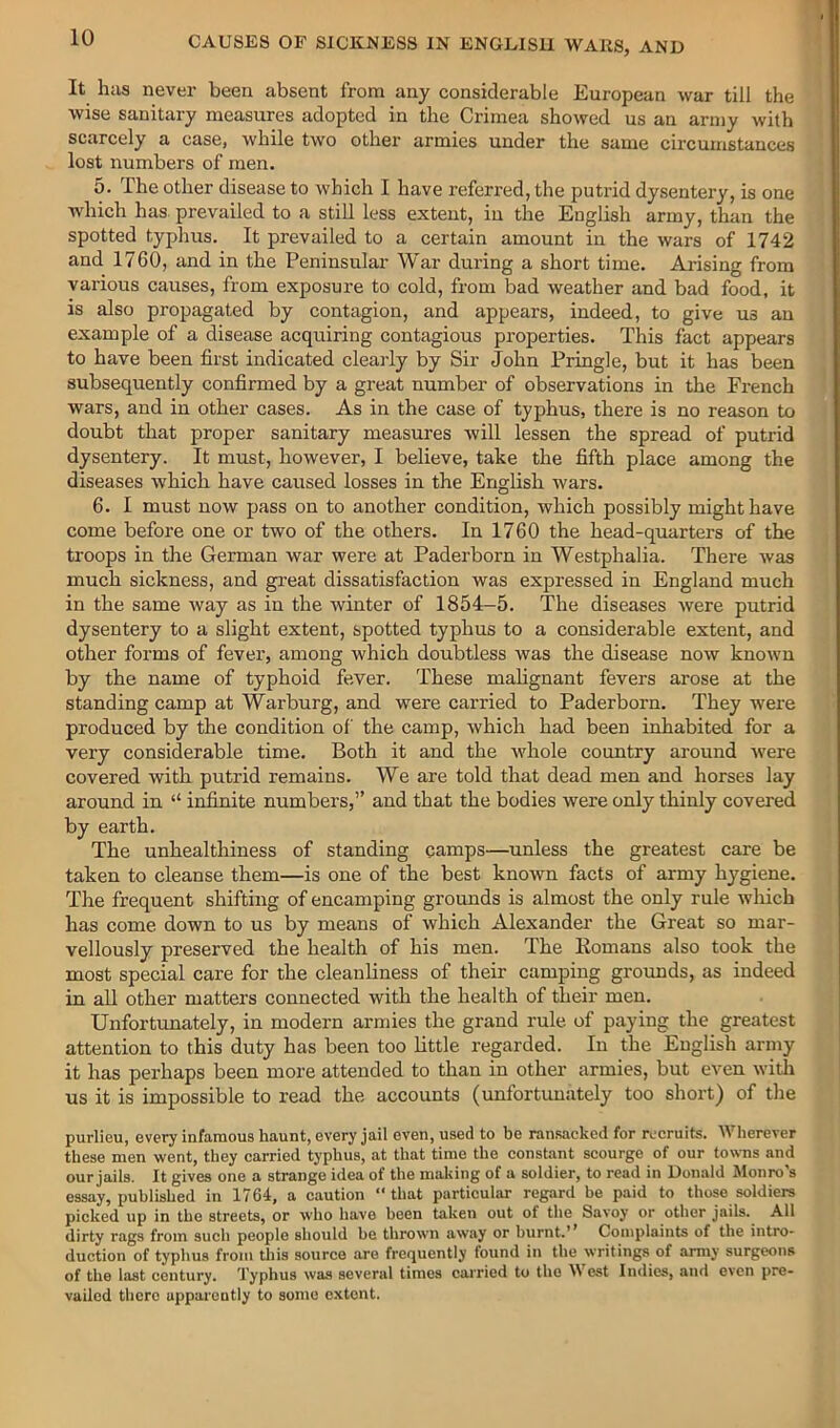 It has never been absent from any considerable European war till the wise sanitary measures adopted in the Crimea showed us an army with scarcely a case, while two other armies under the same circumstances lost numbers of men. 5. The other disease to which I have referred, the putrid dysentery, is one which has. prevailed to a stiU less extent, in the English army, than the spotted typhus. It prevailed to a certain amount in the wars of 1742 and 1760, and in the Peninsular War during a short time. Ai-ising from various causes, from exposure to cold, from bad weather and bad food, it is also propagated by contagion, and appears, indeed, to give us an example of a disease acquiring contagious properties. This fact appears to have been first indicated clearly by Sir John Pringle, but it has been subsequently confirmed by a great number of observations in the French wars, and in other cases. As in the case of typhus, there is no reason to doubt that proper sanitary measures will lessen the spread of putrid dysentery. It must, however, I believe, take the fifth place among the diseases which have caused losses in the English wars. 6. I must now pass on to another condition, which possibly might have come before one or two of the others. In 1760 the head-quarters of the troops in the German war were at Paderborn in Westphalia. There Avas much sickness, and gi’eat dissatisfaction was expressed in England much in the same Avay as in the winter of 1854-5. The diseases Avere putrid dysentery to a slight extent, spotted typhus to a considerable extent, and other forms of fever, among which doubtless was the disease noAv knoAvn by the name of typhoid fever. These mahgnant fevers arose at the standing camp at Warburg, and were carried to Paderborn. They were produced by the condition of the camp, Avhich had been inhabited for a very considerable time. Both it and the Avhole country around Avere covered with putrid remains. We are told that dead men and horses lay around in “ infinite numbers,” and that the bodies were only thinly covered by earth. The unhealthiness of standing camps—unless the greatest care be taken to cleanse them—is one of the best known facts of army hygiene. The frequent shifting of encamping grounds is almost the only rule Avliich has come down to us by means of which Alexander the Great so mar- vellously preserved the health of his men. The Eomans also took the most special care for the cleanliness of their camping grounds, as indeed in all other matters connected with the health of their men. Unfortunately, in modern armies the grand rule of paying the greatest attention to this duty has been too little regarded. In the English army it has perhaps been more attended to than in other armies, but even Avith us it is impossible to read the accounts (unfortunately too short) of the purlieu, every infamous haunt, every jail even, used to be ransacked for recruits. AVherever these men went, they carried typhus, at that time the constant scourge of our towns and our jails. It gives one a strange idea of the making of a soldier, to read in Donald Monro’s essay, published in 1764, a caution ‘‘that particular regard be paid to those soldiers picked up in the streets, or who have been taken out of the Savoy or other jails. All dirty rags from such people should be thrown away or burnt.’’ Complaints of the intro- duction of typhus from this source are frct^uently found in the writings of army surgeons of the last century. Typhus was several times carried to the West Indies, and even pre- vailed there apparently to some extent.