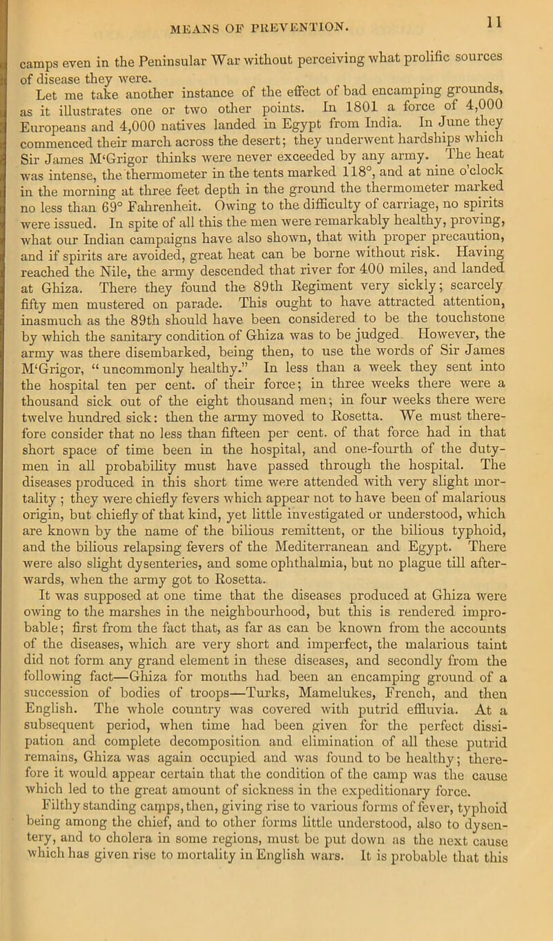 camps even in the Peninsular War without perceiving what prolific sources of disease they were. . Let me take another instance of the effect of bad encamping grounds, as it illustrates one or two other points. In 1801 a force of 4,000 Europeans and 4,000 natives landed in Egypt from India. In June they commenced their march across the desert; they underwent hardships which Sir James M‘Grigor thinks were never exceeded by any army. The heat was intense, the thermometer in the tents marked 118°, and at nine o clock in the morning at three feet depth in the ground the thermometer marked no less than 69° Fahrenheit. Owing to the difficulty of carriage, no spirits were issued. In spite of all this the men were remarkably healthy, proving, what our Indian campaigns have also shown, that with proper precaution, and if spirits are avoided, great heat can be borne without risk. Having reached the Nile, the army descended that river for 400 miles, and landed at Ghiza. There they found the 89th Eegiment very sickly; scarcely fifty men mustered on parade. This ought to have attracted attention, inasmuch as the 89th should have been considered to be the touchstone by which the sanitary condition of Ghiza was to be judged. However, the army was there disembarked, being then, to use the words of Sir James M'Grigor, “ uncommonly healthy.” In less than a week they sent into the hospital ten per cent, of their force; in three weeks there were a thousand sick out of the eight thousand men; in four iveeks there were twelve hundred sick: then the army moved to Rosetta. We must there- fore consider that no less than fifteen per cent, of that force had in that short space of time been in the hospital, and one-fourth of the duty- men in all probability must have passed through the hospital. The diseases produced in this short time were attended with very slight mor- tality ; they were chiefly fevers which appear not to have been of malarious origin, but chiefly of that kind, yet little investigated or understood, which are known by the name of the bilious remittent, or the bilious typhoid, and the bilious relapsing fevers of the Mediterranean and Egypt. There were also slight dysenteries, and some ophthalmia, but no plague till after- wards, when the army got to Rosetta. It was supposed at one time that the diseases produced at Ghiza were owing to the marshes in the neighbourhood, but this is rendered impro- bable ; first from the fact that, as far as can be known from the accounts of the diseases, which are very short and imperfect, the malarious taint did not form any grand element in these diseases, and secondly from the following fact—Ghiza for months had been an encamping ground of a succession of bodies of troops—Turks, Mamelukes, French, and then English. The whole country was covered with putrid effiuvia. At a subsequent period, when time had been given for the perfect dissi- pation and complete decomposition and elimination of all these putrid remains, Ghiza was again occupied and was found to be healthy; there- fore it would appear certain that the condition of the camp was the cause which led to the great amount of sickness in the expeditionary force. Filthy standing caipps,then, giving rise to various forms of fever, ty^dioid being among the chief, and to other forms little understood, also to dysen- tery, and to cholera in some regions, must be put down as the next cause which has given ri.se to mortality in English wars. It is probable that this