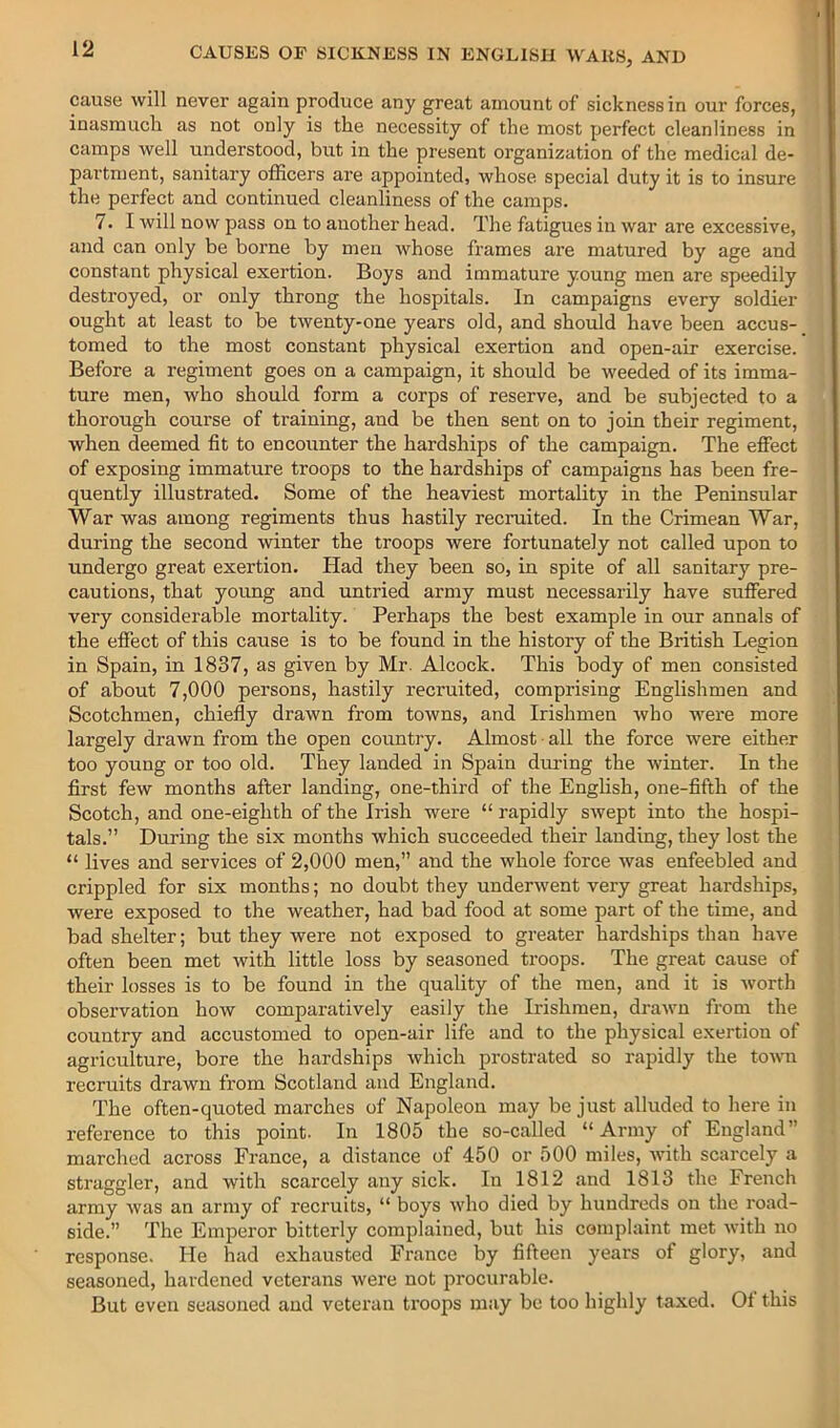 cause will never again produce any great amount of sickness in our forces, inasmuch as not only is the necessity of the most perfect cleanliness in camps well understood, but in the present organization of the medical de- partn)ent, sanitary officers are appointed, whose special duty it is to insure the perfect and continued cleanliness of the camps. 7. I will now pass on to another head. The fatigues in war are excessive, and can only be borne by men whose frames are matured by age and constant physical exertion. Boys and immature young men are speedily destroyed, or only throng the hospitals. In campaigns every soldier ought at least to be twenty-one years old, and should have been accus- tomed to the most constant physical exertion and open-air exercise. Before a regiment goes on a campaign, it should be weeded of its imma- ture men, who should form a corps of reserve, and be subjected to a thorough course of training, and be then sent on to join their regiment, when deemed fit to encounter the hardships of the campaign. The effect of exposing immature troops to the hardships of campaigns has been fre- quently illustrated. Some of the heaviest mortality in the Peninsular War was among regiments thus hastily recruited. In the Crimean War, during the second winter the troops were fortunately not called upon to undergo great exertion. Had they been so, in spite of all sanitary pre- cautions, that young and untried army must necessarily have suffered very considerable mortality. Perhaps the best example in our annals of the effect of this cause is to be found in the history of the British Legion in Spain, in 1837, as given by Mr. Alcock. This body of men consisted of about 7,000 persons, hastily recruited, comprising Englishmen and Scotchmen, chiefly drawn from towns, and Irishmen who were more largely drawn from the open country. Almost ■ all the force were either too young or too old. They landed in Spain during the winter. In the first few months after landing, one-third of the Enghsh, one-fifth of the Scotch, and one-eighth of the Irish were “ rapidly swept into the hospi- tals.” During the six months which succeeded their landing, they lost the “ lives and services of 2,000 men,” and the whole force was enfeebled and crippled for six months; no doubt they underwent very great hardships, were exposed to the weather, had bad food at some part of the time, and bad shelter; but they were not exposed to greater hardships than have often been met with little loss by seasoned troops. The great cause of their losses is to be found in the quality of the men, and it is worth observation how comparatively easily the Irishmen, drawn from the country and accustomed to open-air life and to the physical exertion of agriculture, bore the hardships which prostrated so rapidly the town recruits drawn from Scotland and England. The often-quoted marches of Napoleon may be just alluded to here in reference to this point. In 1805 the so-called “ Army of England” marched across France, a distance of 450 or 500 miles, with scarcely a straggler, and with scarcely any sick. In 1812 and 1813 the French army was an army of recruits, “ boys who died by hundreds on the road- side.” The Emperor bitterly complained, but his complaint met with no response. He had exhausted France by fifteen years of glory, and seasoned, hardened veterans were not procurable. But even seasoned and veteran troops may be too highly taxed. Ot this