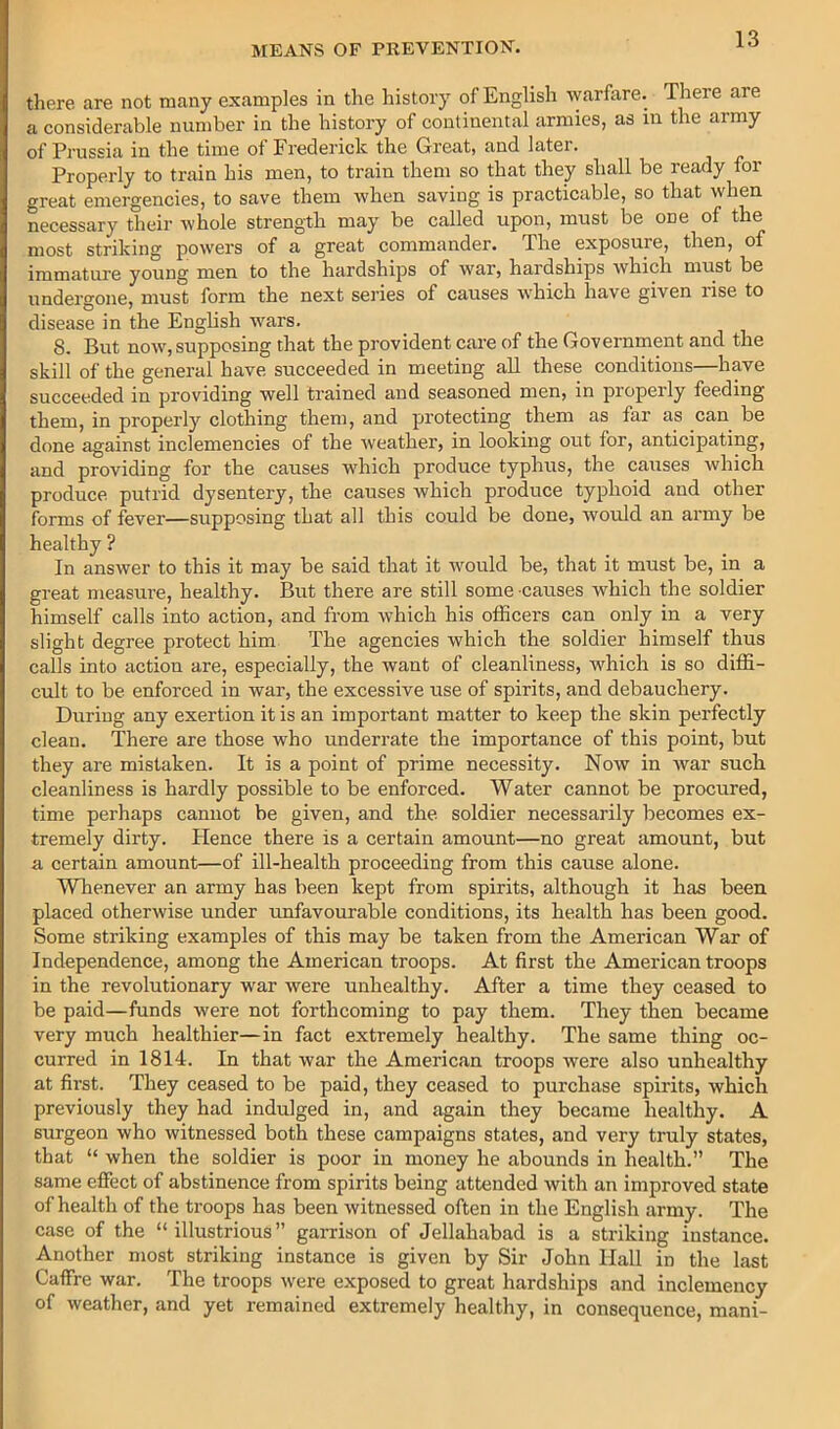 there are not many examples in the history of English warfare. There are a considerable number in the history of continental armies, as in the army of Prussia in the time of Frederick the Great, and later. Properly to train his men, to train them so that they shall be ready for great emergencies, to save them when saving is practicable, so that when necessary their whole strength may be called upon, must be one of the most striking powers of a great commander. The exposure, then, of immature young men to the hardships of war, hardships which must be undergone, must form the next series of causes which have given rise to disease in the Enghsh wars. 8. But now, supposing that the provident care of the Government and the skill of the general have succeeded in meeting all these conditions—have succeeded in providing well trained and seasoned men, in properly feeding them, in properly clothing them, and protecting them as far as can be done against inclemencies of the weather, in looking out for, anticipating, and providing for the causes which produce typhus, the causes which produce putrid dysentery, the causes which produce typhoid and other forms of fever—supposing that all this could be done, would an army be healthy ? In answer to this it may be said that it would be, that it must be, in a great measure, healthy. But there are still some causes which the soldier himself calls into action, and from which his officers can only in a very slight degree protect him The agencies which the soldier himself thus calls into action are, especially, the want of cleanliness, which is so diffi- cult to be enforced in war, the excessive use of spirits, and debauchery. During any exertion it is an important matter to keep the skin perfectly clean. There are those who underrate the importance of this point, hut they are mistaken. It is a point of prime necessity. Now in war such cleanliness is hardly possible to be enforced. Water cannot be procured, time perhaps cannot he given, and the soldier necessarily becomes ex- tremely dirty, tience there is a certain amount—no great amount, but a certain amount—of ill-health proceeding from this cause alone. Whenever an army has been kept from spirits, although it has been placed otherwise under unfavourable conditions, its health has been good. Some striking examples of this may he taken from the American War of Independence, among the American troops. At first the American troops in the revolutionary war were unhealthy. After a time they ceased to he paid—funds were not forthcoming to pay them. They then became very much healthier—in fact extremely healthy. The same thing oc- curred in 1814. In that war the American troops were also unhealthy at first. They ceased to be paid, they ceased to purchase spirits, which previously they had indulged in, and again they became healthy. A surgeon who witnessed both these campaigns states, and very truly states, that “ when the soldier is poor in money he abounds in health. The same effect of abstinence from spirits being attended with an improved state of health of the troops has been witnessed often in the English army. The case of the “illustrious” garrison of Jellahabad is a striking instance. Another most striking instance is given by Sir John Hall in the last Caffre war. The troops were exposed to great hardships and inclemency of weather, and yet remained extremely healthy, in consequence, mani-