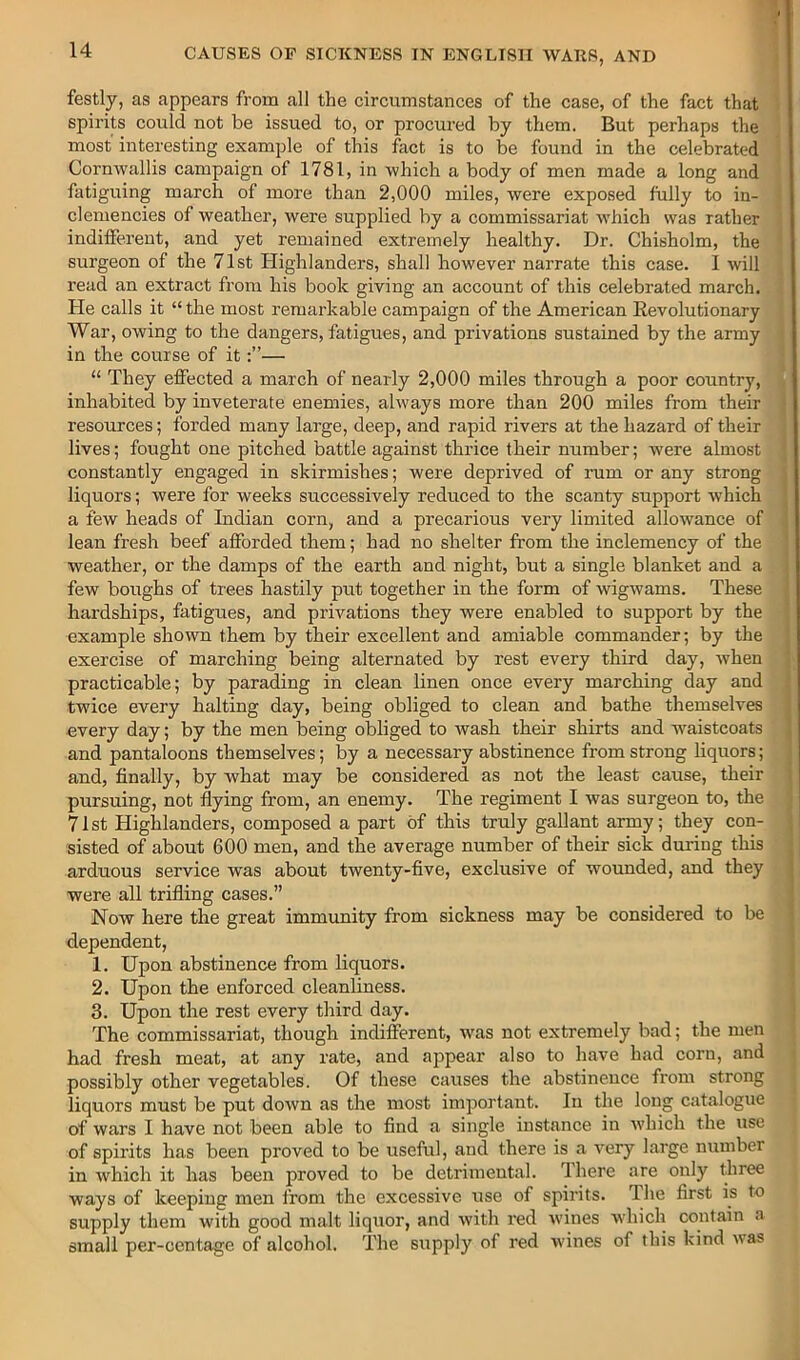 festly, as appears from all the circumstances of the case, of the fact that spirits could not be issued to, or procured by them. But perhaps the most interesting example of this fact is to be found in the celebrated Cornwallis campaign of 1781, in which a body of men made a long and fatiguing march of more than 2,000 miles, were exposed fully to in- clemencies of weather, were supplied by a commissariat which was rather indifferent, and yet remained extremely healthy. Dr. Chisholm, the surgeon of the 71st Highlanders, shall however narrate this case. I will read an extract froiu his book giving an account of this celebrated march. He calls it “ the most remarkable campaign of the American Eevolutionary War, owing to the dangers, fatigues, and privations sustained by the army in the course of it— “ They effected a march of nearly 2,000 miles through a poor country, inhabited by inveterate enemies, always more than 200 miles from their resources; forded many large, deep, and rapid rivers at the hazard of their lives; fought one pitched battle against thrice their number; were almost constantly engaged in skirmishes; were deprived of nim or any strong liquors; were for weeks successively reduced to the scanty support which a few heads of Lrdian corn, and a precarious very limited allowance of lean fresh beef afforded them; had no shelter from the inclemency of the weather, or the damps of the earth and night, but a single blanket and a few boughs of trees hastily put together in the form of wigwams. These hardships, fatigues, and privations they were enabled to support by the example shown them by their excellent and amiable commander; by the exercise of marching being alternated by rest every third day, when practicable; by parading in clean linen once every marching day and twice every halting day, being obliged to clean and bathe themselves every day; by the men being obliged to Avash their shirts and w^aistcoats and pantaloons themselves; by a necessary abstinence from strong liquors; and, finally, by what may be considered as not the least cause, their pursuing, not flying from, an enemy. The regiment I was surgeon to, the 71st Highlanders, composed a part of this truly gallant army; they con- sisted of about 600 men, and the average number of their sick during this arduous service was about twenty-five, exclusive of wounded, and they were all trifling cases.” Now here the great immunity from sickness may be considered to be dependent, 1. Upon abstinence from liquors. 2. Upon the enforced cleanliness. 3. Upon the rest every third day. The commissariat, though indifferent, was not extremely bad; the men had fresh meat, at any rate, and appear also to have had corn, and possibly other vegetables. Of these causes the abstinence from strong liquors must be put down as the most important. In the long catalogue of wars I have not been able to find a single instance in Avhich the use of spirits has been proved to be useful, and there is a very large number in which it has been proved to be detrimental. Ihere are only three ways of keeping men from the excessive use of spirits. The first is to supply them with good malt liquor, and with red wines Avhich contain a small per-centage of alcohol. The supply of red wines of this kind was