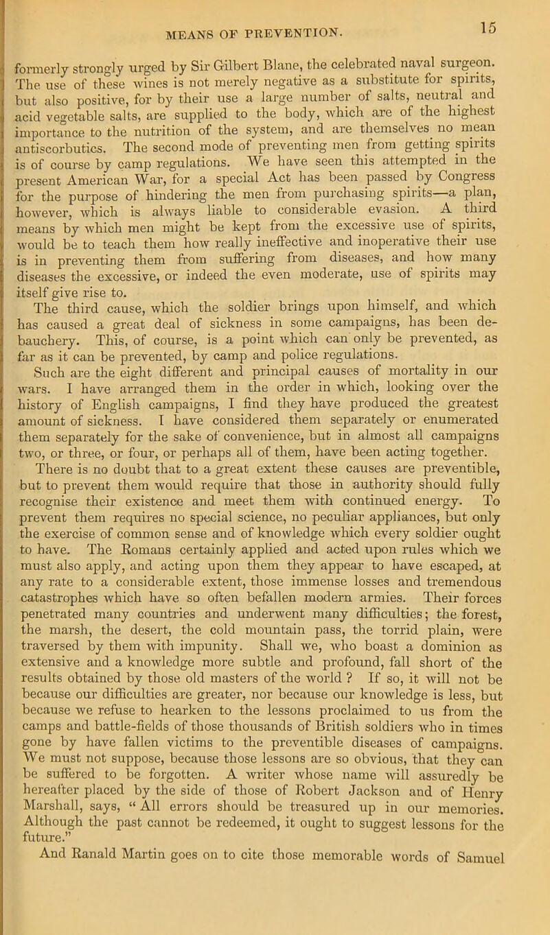 fonii6rly strongly urged by Sir Gilbert Blnne, the celebinted na.va.1 surgeon. The use of these wines is not merely negative as a substitute for spirits, but also positive, for by their use a large number of salts, neutral and acid vegetable salts, are supplied to the body, which are of the highest importance to the nutrition of the system, and are themselves^ no mean antiscorbutics. The second mode of preventing men from getting spirits is of course by camp regulations. We have seen this attempted in the present American War, for a special Act has been passed by Congress for the purpose of hindering the men from purchasing spirits a plan, however, which is always liable to considerable evasion. A third means by which men might be kept from the excessive use of spirits, would be to teach them how really ineffective and inoperative their use is in preventing them from suffering from diseases, and how many diseases the excessive, or indeed the even moderate, use of spirits may itself give rise to. The third cause, which the soldier brings upon himself, and which has caused a great deal of sickness in some campaigns, has been de- bauchery. This, of course, is a point which can only be prevented, as far as it can be prevented, by camp and police regulations. Such are the eight different and principal causes of mortality in our wars. I have arranged them in the order in which, looking over the history of English campaigns, I find they have produced the greatest amount of sickness. I have considered them separately or enumerated them separately for the sake of convenience, but in almost all campaigns two, or three, or four, or perhaps all of them, have been acting together. There is no doubt that to a great extent these causes are preventible, but to prevent them would require that those in authority should ftilly recognise their existence and meet them with continued energy. To prevent them requires no special science, no peculiar appliances, but only the exercise of common sense and of knowledge which every soldier ought to have. The Eomans certainly applied and acted upon rules which we must also apply, and acting upon them they appear to have escaped, at any rate to a considerable extent, those immense losses and tremendous catastrophes which have so often befallen modern armies. Their forces penetrated many countries and underwent many difiiculties; the forest, the marsh, the desert, the cold mountain pass, the torrid plain, were traversed by them with impunity. Shall we, who boast a dominion as extensive and a knowledge more subtle and profound, fall short of the results obtained by those old masters of the world ? If so, it will not be because our difficulties are greater, nor because our knowledge is less, but because we refuse to hearken to the lessons proclaimed to us from the camps and battle-fields of those thousands of British soldiers who in times gone by have fallen victims to the preventible diseases of campaigns. We must not suppose, because those lessons are so obvious, that they can be suffered to be forgotten. A writer whose name will assuredly be hereafter placed by the side of those of Robert Jackson and of Henry Marshall, says, “ All errors should be treasured up in our memories. Although the past cannot be redeemed, it ought to suggest lessons for the future.” And Ranald Martin goes on to cite those memorable words of Samuel