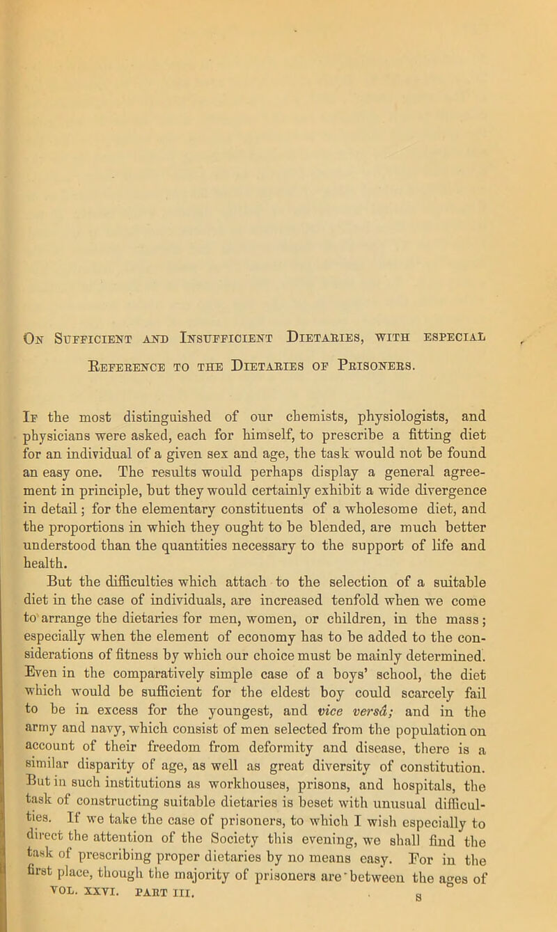 On Sufficient and Insufficient Dietaeies, with especial Eefeeence to the Dietaries of Prisoners. If the most distinguished of our chemists, physiologists, and physicians were asked, each for himself, to prescribe a fitting diet for an individual of a given sex and age, the task would not be found an easy one. The results would perhaps display a general agree- ment in principle, but they would certainly exhibit a wide divergence in detail; for the elementary constituents of a wholesome diet, and the proportions in which they ought to be blended, are much better understood than the quantities necessary to the support of life and health. But the difficulties which attach to the selection of a suitable diet in the case of individuals, are increased tenfold when we come to'arrange the dietaries for men, women, or children, in the mass; especially when the element of economy has to be added to the con- siderations of fitness by which our choice must be mainly determined. Even in the comparatively simple case of a boys’ school, the diet which would be sufficient for the eldest boy could scarcely fail to be in excess for the youngest, and vice versd; and in the army and navy, which consist of men selected from the population on account of their freedom from deformity and disease, there is a similar disparity of age, as well as great diversity of constitution. But in such institutions as workhouses, prisons, and hospitals, the task of constructing suitable dietaries is beset with unusual difficul- ties. If we take the case of prisoners, to which I wish especially to direct the attention of the Society this evening, we shall find the task of prescribing proper dietaries by no means easy. For in the first place, though the majority of prisoners are-between the ages of VOL. XXVI. PART III. a