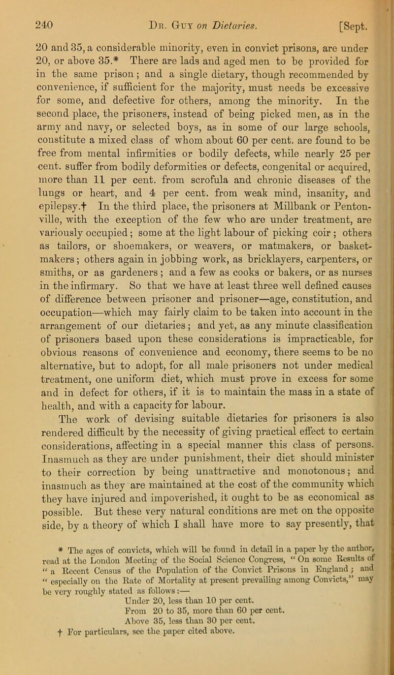 20 and 35, a considerable minority, even in convict prisons, are under 20, or above 35.* There are lads and aged men to be provided for in the same prison; and a single dietary, though recommended by convenience, if sufficient for the majority, must needs be excessive for some, and defective for others, among the minority. In the second place, the prisoners, instead of being picked men, as in the army and navy, or selected boys, as in some of our large schools, constitute a mixed class of whom about 60 per cent, are found to be free from mental infirmities or bodily defects, while nearly 25 per cent, suffer from bodily deformities or defects, congenital or acquired, more than 11 per cent, from scrofula and chronic diseases of the lungs or heart, and 4 per cent, from weak mind, insanity, and epilepsy.f In the third place, the prisoners at Millbank or Penton- ville, with the exception of the few who are under treatment, are variously occupied; some at the light labour of picking coir; others as tailors, or shoemakers, or weavers, or matmakers, or basket- makers ; others again in jobbing work, as bricklayers, carpenters, or smiths, or as gardeners ; and a few as cooks or bakers, or as nurses in the infirmary. So that we have at least three well defined causes of difference between prisoner and prisoner—age, constitution, and occupation—which may fairly claim to be taken into account in the arrangement of our dietaries ; and yet, as any minute classification of prisoners based upon these considerations is impracticable, for obvious reasons of convenience and economy, there seems to be no alternative, but to adopt, for all male prisoners not under medical treatment, one uniform diet, which must prove in excess for some and in defect for others, if it is to maintain the mass in a state of health, and with a capacity for labour. The work of devising suitable dietaries for prisoners is also rendered difficult by the necessity of giving practical effect to certain considerations, affecting in a special manner this class of persons. Inasmuch as they are under punishment, their diet should minister to their correction by being unattractive and monotonous; and inasmuch as they are maintained at the cost of the community which they have injured and impoverished, it ought to be as economical as possible. But these very natural conditions are met on the opposite side, by a theory of which I shall have more to say presently, that * Tlie ages of convicts, which will he found in detail in a paper by the author, read at the London Meeting of the Social Science Congress, “ On some Results of “ a Recent Census of the Population of the Convict Prisons in England; and “ especially on the Rate of Mortality at present prevailing among Convicts,” may be very roughly stated as follows:— Under 20, less than 10 per cent. From 20 to 35, more than 60 per cent. Above 35, less than 30 per cent, f For particulare, see the paper cited above.