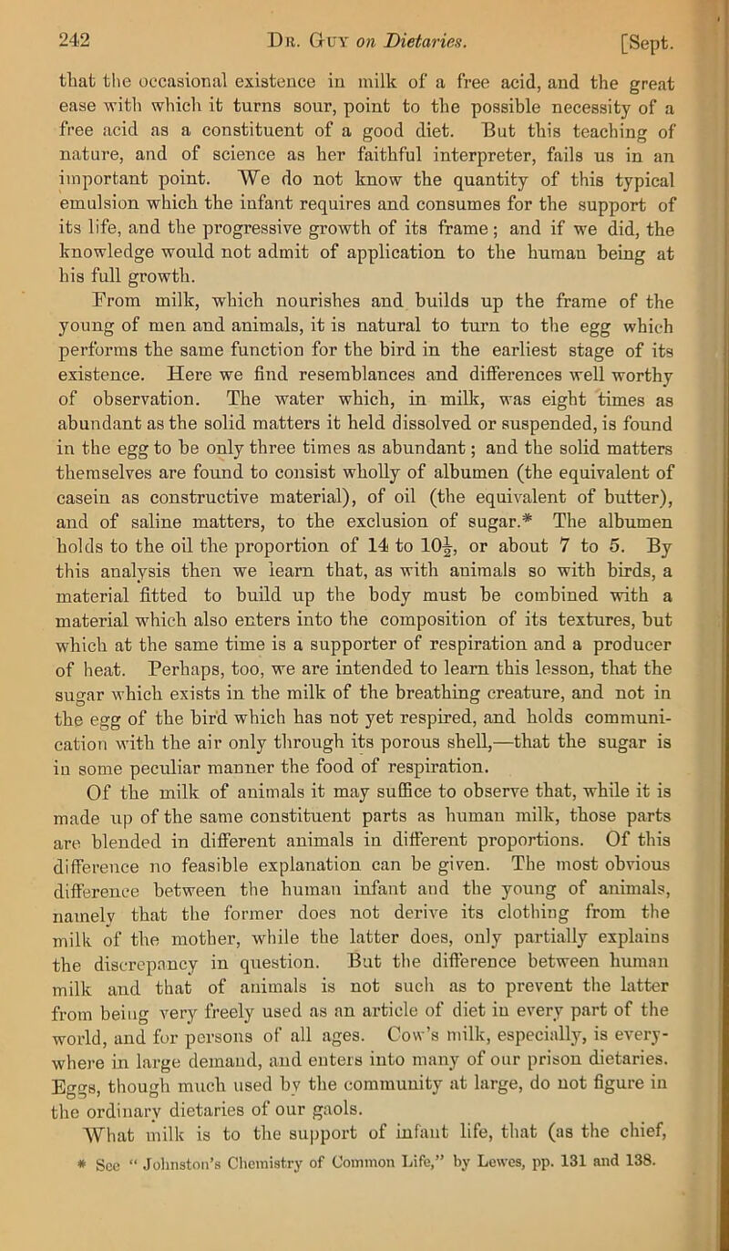 that the occasional existence in milk of a free acid, and the great ease with which it turns sour, point to the possible necessity of a free acid as a constituent of a good diet. But this teaching of nature, and of science as her faithful interpreter, fails us in an important point. We do not know the quantity of this typical emulsion which the infant requires and consumes for the support of its life, and the progressive growth of its frame; and if we did, the knowledge would not admit of application to the human being at his full growth. Erom milk, which nourishes and builds up the frame of the young of men and animals, it is natural to turn to the egg which performs the same function for the bird in the earliest stage of its existence. Here we find resemblances and diflferences well worthy of observation. The water which, in milk, was eight times as abundant as the solid matters it held dissolved or suspended, is found in the egg to be only three times as abundant; and the solid matters themselves are found to consist wholly of albumen (the equivalent of casein as constructive material), of oil (the equivalent of butter), and of saline matters, to the exclusion of sugar.* The albumen holds to the oil the proportion of 14 to 10^, or about 7 to 5. By tliis analysis then we ieam that, as with animals so with birds, a material fitted to build up the body must be combined with a material which also enters into the composition of its textures, but which at the same time is a supporter of respiration and a producer of heat. Perhaps, too, we are intended to learn this lesson, that the sugar which exists in the milk of the breathing creature, and not in the egg of the bird which has not yet respired, and holds communi- cation with the air only through its porous shell,—that the sugar is in some peculiar manner the food of respiration. Of the milk of animals it may suffice to observe that, while it is made up of the same constituent parts as human milk, those parts are blended in dilferent animals in different proportions. Of this difference no feasible explanation can be given. The most obvious difference between the human infant and the young of animals, namely that the former does not derive its clothing from the milk of the mother, while the latter does, only partially explains the discrepancy in question. But the difterence between human milk and that of animals is not such as to prevent the latter from being very freely used as an article of diet in every part of the world, and for persons of all ages. Cow’s milk, especially, is every- where in large demand, and enters into many of our prison dietaries. Eggs, though much used by the community at large, do not figure in the ordinary dietaries of our gaols. What milk is to the support of infiuit life, that (as the chief, * See “ Johnston’s Chemistry of Common Life,” by Lewes, pp. 131 and 138.