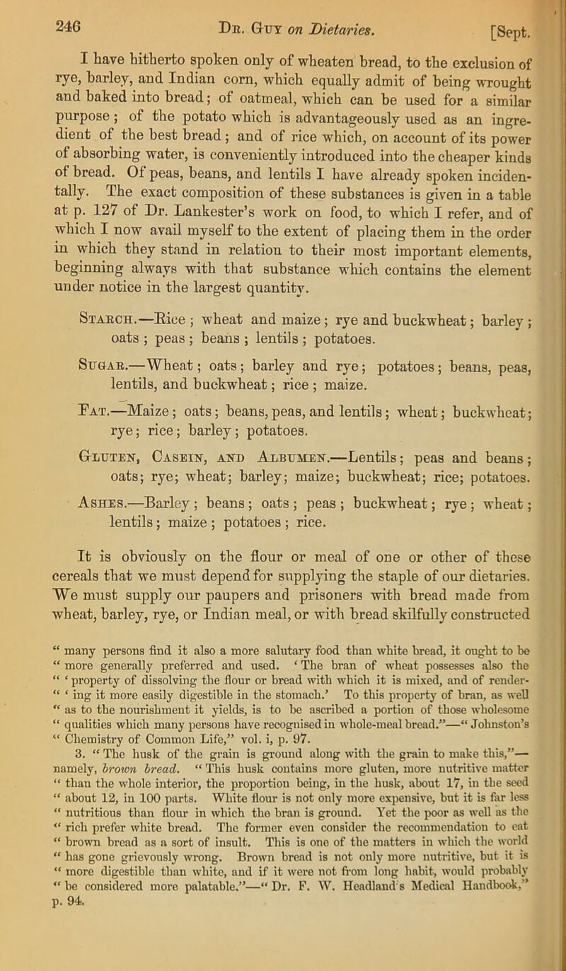 I have hitherto spoken only of wheaten bread, to the exclusion of rye, barley, and Indian com, which equally admit of being wrought and baked into bread; of oatmeal, which can be used for a similar purpose ; of the potato which is advantageously used as an ingre- dient of the best bread; and of rice which, on account of its power of absorbing water, is conveniently introduced into the cheaper kinds of bread. Of peas, beans, and lentils I have already spoken inciden- tally. The exact composition of these substances is given in a table at p. 127 of Dr. Lankester’s work on food, to which I refer, and of which I now avail myself to the extent of placing them in the order in which they stand in relation to their most important elements, beginning always with that substance which contains the element under notice in the largest quantity. Staech.—Eice ; wheat and maize; rye and buckwheat; barley ; oats ; peas ; beans ; lentils ; potatoes. SuGAE.—Wheat; oats; barley and rye; potatoes; beans, peas, lentils, and buckwheat; rice ; maize. Eat.—Maize; oats; beans,peas, and lentils; wheat; buckwheat; rye; rice; barley; potatoes. Gluten, Casein, and Albumen.—Lentils; peas and beans; oats; rye; wheat; barley; maize; buckwheat; rice; potatoes. Ashes.—Barley ; beans; oats ; peas ; buckwheat; rye ; wheat; lentils; maize ; potatoes ; rice. It is obviously on the flour or meal of one or other of these cereals that we must depend for supplying the staple of our dietaries. We must supply our paupers and prisoners with bread made from wheat, barley, rye, or Indian meal, or with bread skilfully constructed “ many persons find it also a more salutary food than white bread, it ought to be “ more generally preferred and used. ‘ The hran of wheat possesses also the “ ‘ property of dissolving the flour or bread with which it is mixed, and of render- “ ‘ ing it more easily digestible in the stomach.’ To this property of bran, as well  as to the nourishment it yields, is to be ascribed a portion of those wholesome “ qualities which many persons have recognised in whole-meal bread.”—“Johnston’s “ Chemistry of Common Life,” vol. i, p. 97. 3. “ The husk of the grain is ground along with the grain to make this,”— namely, brown bread. “ This husk contains more gluten, more nutritive matter “ than the whole interior, the proportion being, in the husk, about 17, in the seed “ about 12, in 100 parts. White flour is not only more expensive, but it is far less “ nutritious than flour in which tho bran is ground. Yet the poor as well as the “ rich prefer white bread. The former even consider the recommendation to eat “ brown bread as a sort of insult. This is one of the matters in which the world “ has gone grievously wrong. Brown bread is not only more nutritive, but it is “ more digestible than white, and if it were not fi'om long habit, would probably “ be considered more palatable.”—“ Dr. F. W. Headland's Mescal HandlxxA,” p. 94.