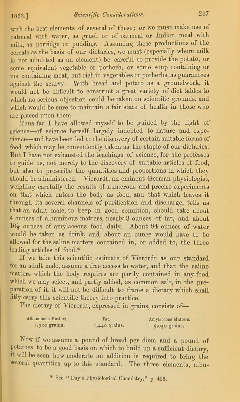 witli the best elements of several of these; or we must make use of oatmeal with water, as gruel, or of oatmeal or Indian meal with milk, as porridge or pudding. Assuming these productions of the cereals as the basis of our dietaries, we must (especially where milk is not admitted as an element) be careful to provide the potato, or some equivalent vegetable or potherb, or some soup containing or not containing meat, but rich in vegetables or potherbs, as guarantees against the scurvy. With bread and potato as a groundwork, it would not be difficult to construct a great variety of diet tables to which no serious objection could be taken on scientific grounds, and which would be sure to maintain a fair state of health in those who are placed upon them. Thus far I have allowed myself to be guided by the light of science—of science herself largely indebted to nature and expe- rience—and have been led to the discovery of certain suitable forms of food which may be conveniently taken as the staple of our dietaries. But I have not exhausted the teachings of science, for she professes to guide us, not merely to the discovery of suitable articles of food, but also to prescribe the quantities and proportions in which they should be administered. Vierordt, an eminent G-erman physiologist, weighing carefully the results of numerous and precise experiments on that which enters the body as food, and that which leaves it through its several channels of purification and discharge, tells us that an adult male, to keep in good condition, should take about 4 ounces of albuminous matters, nearly 3 ounces of fat, and about 10^ ounces of amylaceous food daily. About 84 ounces of water would be taken as drink, and about an ounce would have to be allowed for the saline matters contained in, or added to, the three leading articles of food.* If we take this scientific estimate of Vierordt as our standard for an adult male, assume a free access to water, and that the saline matters which the body requires are partly contained in any food which we may select, and partly added, as common salt, in the pre- paration of it, it will not be difficult to frame a dietary which shall fitly carry this scientific theory into practice. The dietary of Vierordt, expressed in grains, consists of— AlbuminouB Matters. Fat. Amylaceous Matters. 1,920 grains. 1,440 grains. 5,040 grains. Now if we assume a pound of bread per diem and a pound of potatoes to be a good basis on which to build up a sufficient dietary, it will be seen how moderate an addition is required to bring the several quantities up to this standard. The three elements, albu- * Sec “ Day’s Physiological Chemistry,” p. 496.