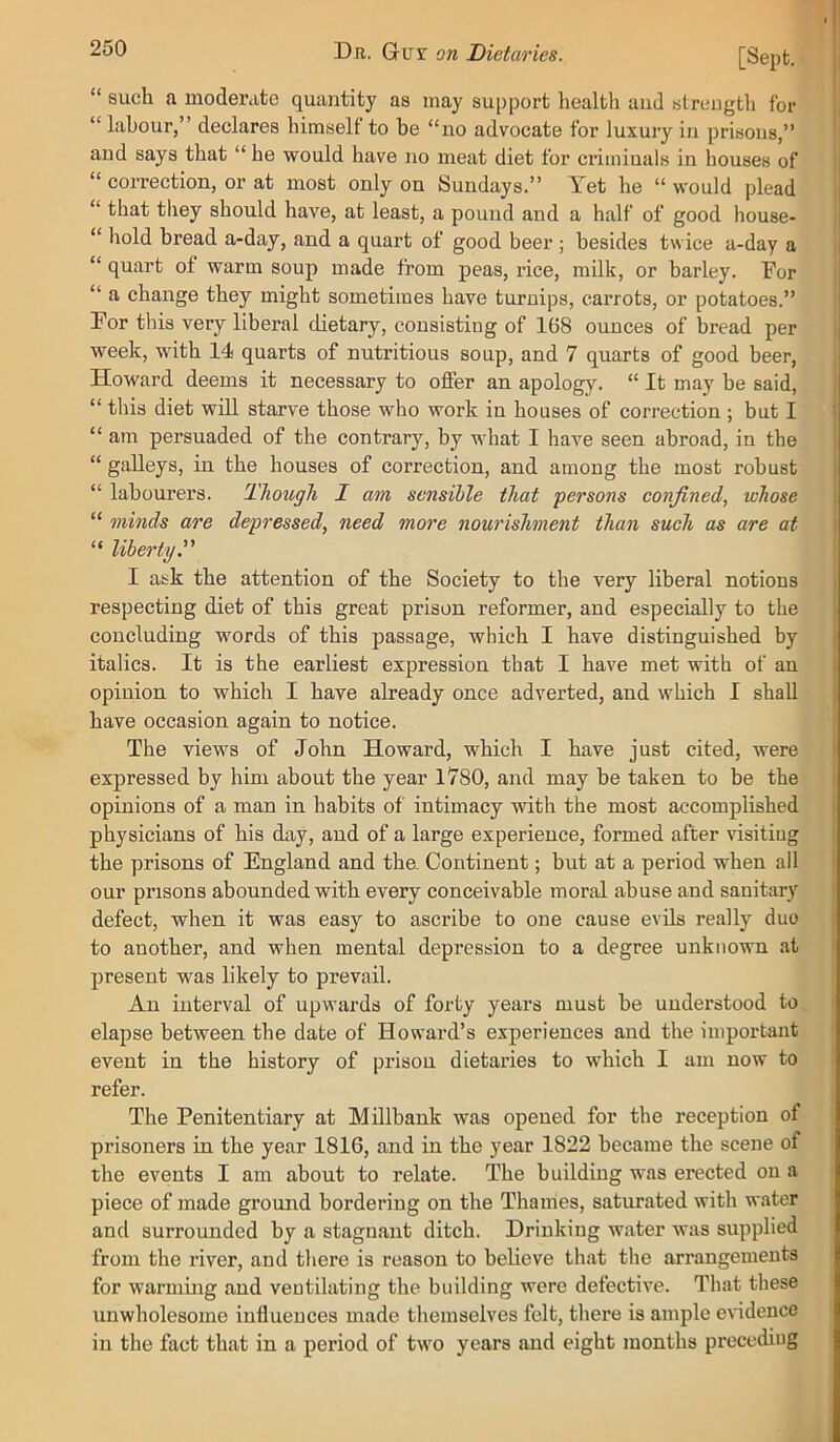 “ such a moderate quantity as may support health and streugth for “ labour,” declares himself to be “no advocate for luxury in prisons,” and says that “ he would have no meat diet for criminals in houses of “ correction, or at most only on Sundays.” Yet he “ would plead “ that tliey should have, at least, a pound and a half of good house- “ hold bread a-day, and a quart of good beer ; besides twice a-day a “ quart of warm soup made from peas, rice, milk, or barley. For “ a change they might sometimes have turnips, carrots, or potatoes.” For this very liberal dietary, consisting of 168 ounces of bread per week, with 14 quarts of nutritious soup, and 7 quarts of good beer, Howard deems it necessary to offer an apology. “ It may be said, “ this diet will starve those who work in houses of correction; but I “ am persuaded of the contrary, by what I have seen abroad, in the “ galleys, in the houses of correction, and among the most robust “ labourers. Though I am sensible that persons confined., whose “ minds are depressed, need more nourishment than such as are at “ liberty. I ask the attention of the Society to the very liberal notions respecting diet of this great prison reformer, and especially to the concluding words of this passage, which I have distinguished by italics. It is the earliest expression that I have met with of an opinion to which I have already once adverted, and which I shall have occasion again to notice. The views of John Howard, which I have just cited, were expressed by him about the year 1780, and may be taken to be the opinions of a man in habits of intimacy with the most accomplished physicians of his day, and of a large experience, formed after visiting the prisons of England and the. Continent; but at a period when ail our prisons abounded with every conceivable moral abuse and sanitary defect, when it was easy to ascribe to one cause evils really duo to another, and when mental depression to a degree unknown at present was likely to prevail. An interval of upwards of forty years must be understood to elapse between the date of Howard’s experiences and the important event in the history of prison dietaries to which I am now to refer. The Penitentiary at Mdlbank was opened for the reception of prisoners in the year 1816, and in the year 1822 became the scene of the events I am about to relate. The building was erected on a piece of made ground bordering on the Thames, saturated with water and surrounded by a stagnant ditch. Drinking water was supplied from the river, and there is reason to believe that the arrangements for warming and ventilating the building were defective. That these unwholesome influences made themselves felt, there is ample evidence in the fact that in a period of two years and eight months preceding